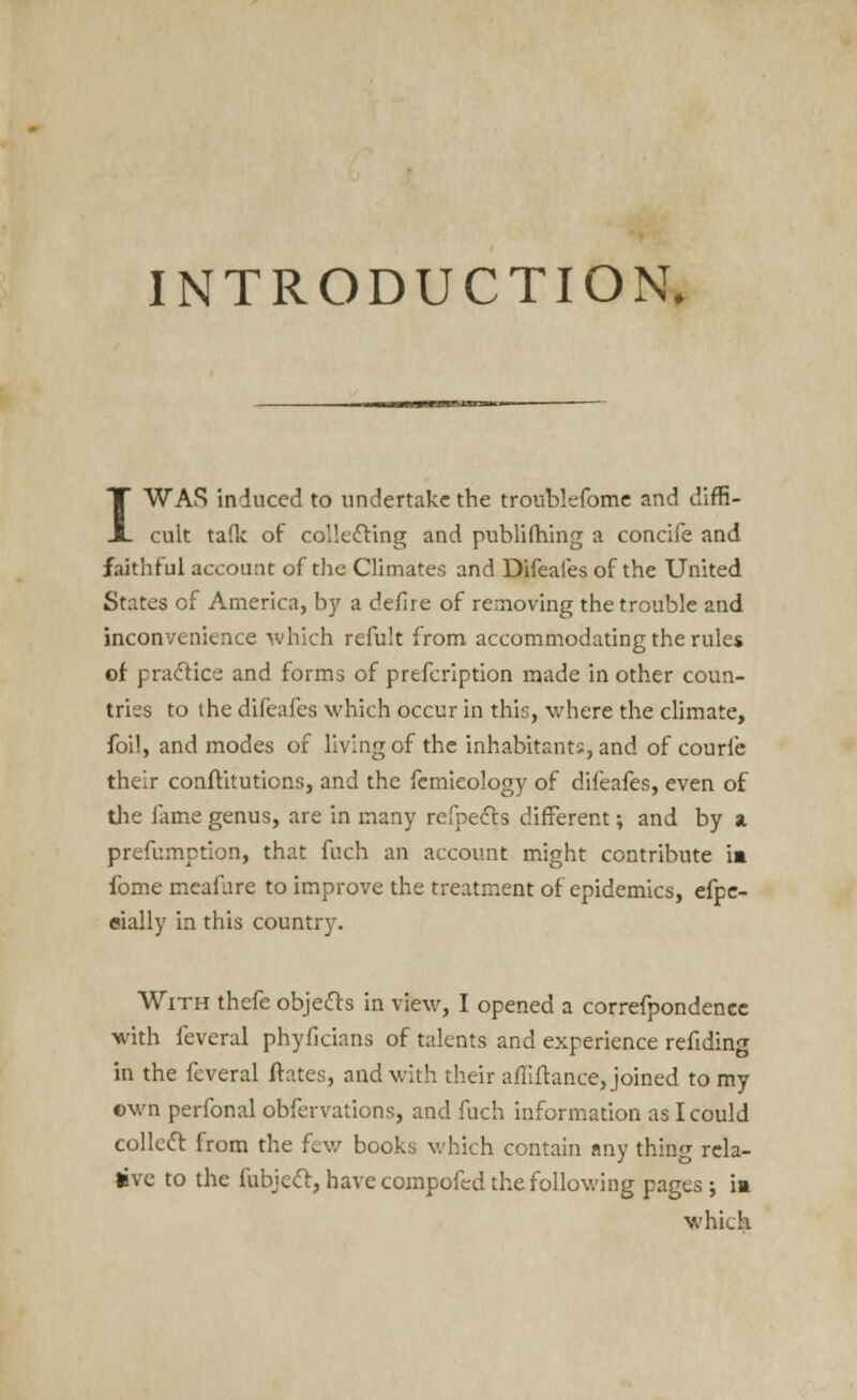 INTRODUCTION. I WAS induced to undertake the troublefome and diffi- cult talk of collecting and publifhing a concife and faithful account of the Climates and Difeafes of the United States of America, by a de/ire of removing the trouble and inconvenience which refult from accommodating the rules of practice and forms of prefcription made in other coun- triss to the difeafes which occur in this, where the climate, foil, and modes of living of the inhabitants, and of courfe their conftitutions, and the femieology of difeafes, even of the fame genus, are in many refpecls different; and by a preemption, that fuch an account might contribute m fome mcafare to improve the treatment of epidemics, efpe- eially in this country. With thefe objects in view, I opened a correfpondenee with feveral phyficians of talents and experience refiding in the feveral ftates, and with their afliftance, joined to my cwn perfonal obfervations, and fuch information as I could collect from the few books which contain any thing rela- tive to the fubject, have compofed the following pages; ia which