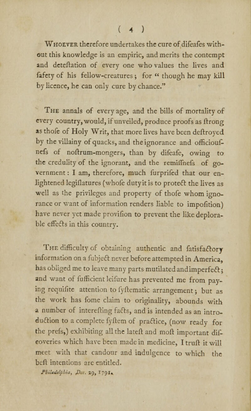 Whoever therefore undertakes the cure of difeafes with- out this knowledge is an empiric, and merits the contempt and deteflation of every one who values the lives and fafety of his fellow-creatures ; for  though he may kill by licence, he can only cure by chance. The annals of every age, and the bills of mortality of every country, would, if unveiled, produce proofs as ftrong as thofe of Holy Writ, that more lives have been deftroyed by the villainy of quacks, and the ignorance and officiouf- nefs of noitrum-mongers, than by difeafe, owing to the credulity of the ignorant, and the remifTnefs of go- vernment : I am, therefore, much furprifed that our en- lightened legiflatures (whofe duty it is to protect the lives as well as the privileges and property of thofe whom igno- rance or want of information renders liable to impofition) have never yet made provifion to prevent the like deplora- ble effects in this country. The difficulty of obtaining authentic and fatisfadtory information on a fubjeft never before attempted in America, has obliged me to leave many parts mutilated and imperfect; and want of fufficient leifure has prevented me from pay- ing reo^iifite attention to fyftematic arrangement; but as the work has fome claim to originality, abounds with a number of interefting facts, and is intended as an intro- duction to a complete fyftem of practice, (now ready for the prefs,) exhibiting all the lateft and moft important dif- coveries which have been made in medicine, I truft it will meet with that candour and indulgence to which the belt intentions arc entitled. mUdtlphia, Pa. ii), I79I»