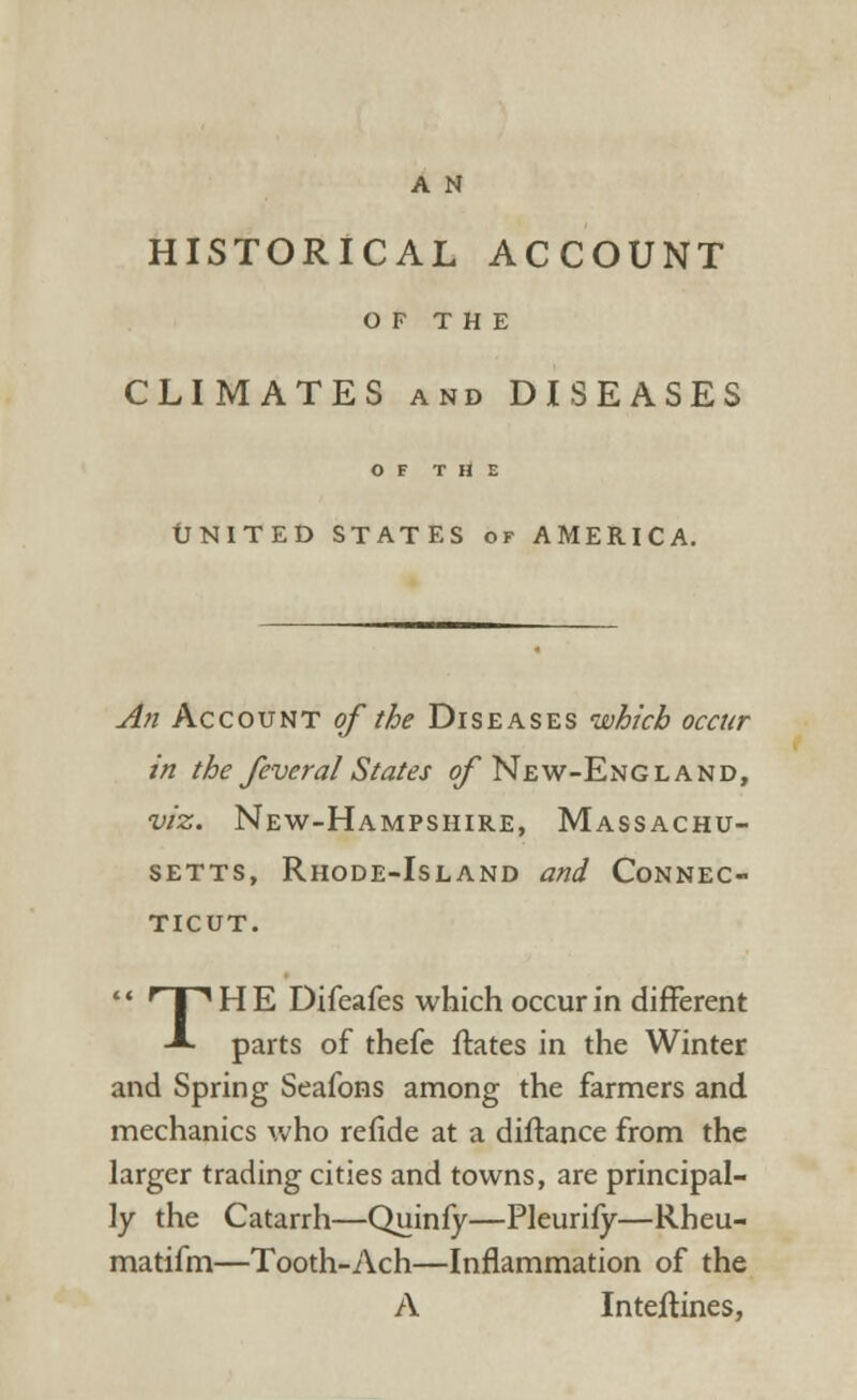 A N HISTORICAL ACCOUNT OF THE CLIMATES and DISEASES OF THE tfNITED STATES of AMERICA. An Account of the Diseases which occur in the fevcral States of New-England, viz. New-Hampshire, Massachu- setts, Rhode-Island and Connec- ticut.  f~T,HE Difeafes which occur in different -*• parts of thefe ftates in the Winter and Spring Seafons among the farmers and mechanics who refide at a diftance from the larger trading cities and towns, are principal- ly the Catarrh—Quinfy—Pleurify—Rheu- matifm—Tooth-Ach—Inflammation of the A Inteflines,