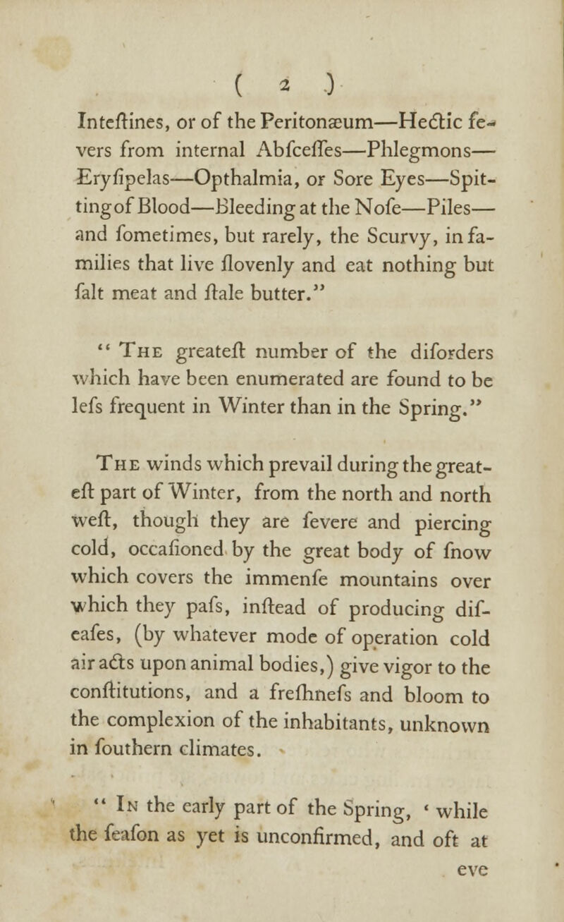 Inteftines, or of the Peritonaeum—Hectic fe- vers from internal Abfceffes—Phlegmons— Eryfipelas—Opthalmia, or Sore Eyes—Spit- tingof Blood—Bleeding at the Nofe—Piles— and fometimes, but rarely, the Scurvy, in fa- milies that live flovenly and eat nothing but fait meat and ftale butter.  The greateft number of the diforders which have been enumerated are found to be lefs frequent in Winter than in the Spring. The winds which prevail during the great- eft part of Winter, from the north and north weft, though they are fevere and piercing cold, occafioned by the great body of fnow which covers the immenfe mountains over which they pafs, inftead of producing dif- eafes, (by whatever mode of operation cold air acts upon animal bodies,) give vigor to the conftitutions, and a frefhnefs and bloom to the complexion of the inhabitants, unknown in fouthern climates. In the early part of the Spring, ' while the feafon as yet is unconfirmed, and oft at eve