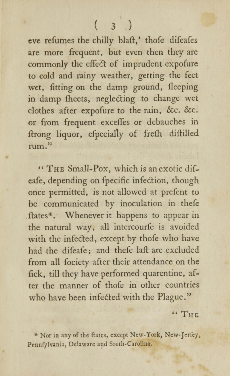 eve refumes the chilly blaft,' thofe difeafes are more frequent, but even then they are commonly the effect of imprudent expofure to cold and rainy weather, getting the feet wet, fitting on the damp ground, fleeping in damp meets, neglecting to change wet clothes after expofure to the rain, &c. &c. or from frequent exceffes or debauches in ftrong liquor, efpecially of frefh diftilled  The Small-Pox, which is an exotic dif- cafe, depending on fpecific infection, though once permitted, is not allowed at prefent to be communicated by inoculation in thefe ftates*. Whenever it happens to appear in the natural way, all intercourfe is avoided with the infected, except by thofe who have had the difeafe; and thefe lafr. are excluded from all fociety after their attendance on the fick, till they have performed quarentine, af- ter the manner of thofe in other countries who have been infected with the Plague.  The * Nor in any of the ftates, except New-York, New-Jerfey, Pennfylvania, Delaware and South-Carolina.