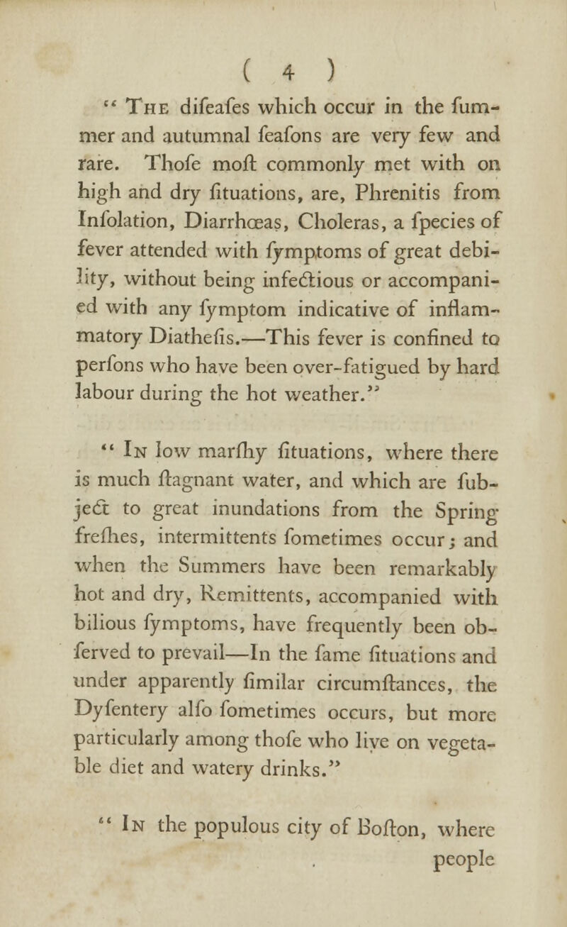  The difeafes which occur in the fum- mer and autumnal feafons are very few and rare. Thofe moft commonly met with on high and dry fituations, are, Phrenitis from Infolation, Diarrhoeas, Choleras, a fpecies of fever attended with fymptoms of great debi- lity, without being infectious or accompani- ed with any fymptom indicative of inflam- matory Diathefis.—This fever is confined to perfons who have been over-fatigued by hard labour during the hot weather. In low marfhy fituations, where there is much ftagnant water, and which are fub- ject to great inundations from the Spring frefhes, intermittents fometimes occur; and when the Summers have been remarkably hot and dry, Remittents, accompanied with bilious fymptoms, have frequently been ob- ferved to prevail—In the fame fituations and under apparently fimilar circumftances, the Dyfentery alfo fometimes occurs, but more particularly among thofe who live on vegeta- ble diet and watery drinks.'*  In the populous city of Bofton, where people