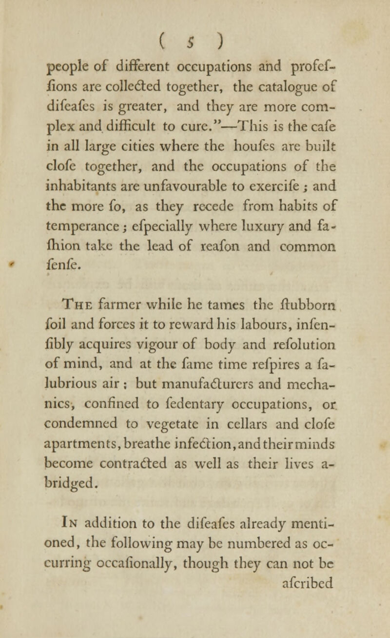 people of different occupations and profef- fions are collected together, the catalogue of difcafes is greater, and they are more com- plex and difficult to cure.—This is the cafe in all large cities where the houfes are built clofe together, and the occupations of the inhabitants are unfavourable to exercife ; and the more fo, as they recede from habits of temperance; efpecially where luxury and fa- Ihion take the lead of reafon and common fenfe. The farmer while he tames the Stubborn foil and forces it to reward his labours, infen- fibly acquires vigour of body and refolution of mind, and at the fame time refpires a fa- lubrious air : but manufacturers and mecha- nics, confined to fedentary occupations, or. condemned to vegetate in cellars and clofe apartments, breathe infection, and their minds become contracted as well as their lives a- bridged. In addition to the difeafes already menti- oned , the following may be numbered as oc- curring occasionally, though they can not be afcribed