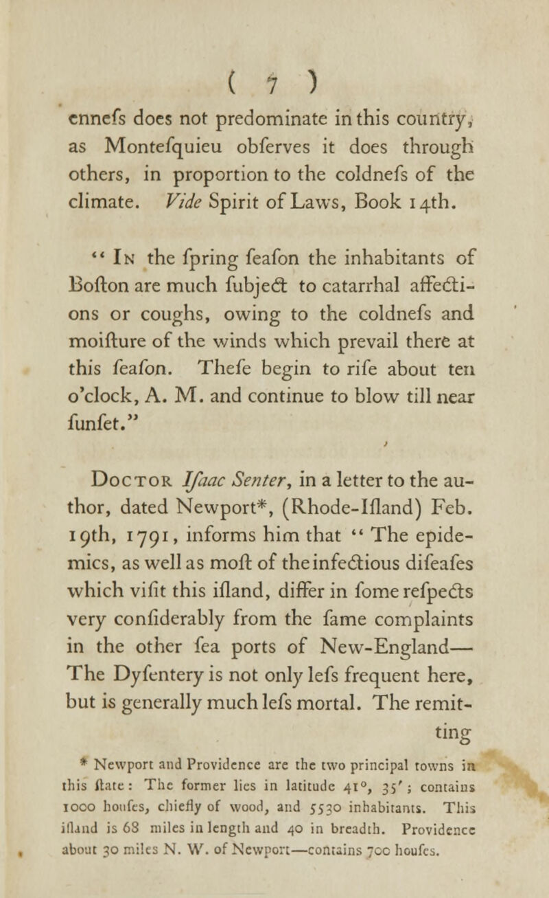 cnncfs docs not predominate in this country, as Montefquieu obferves it does through others, in proportion to the coldnefs of the climate. Vide Spirit of Laws, Book 14th.  In the fpring feafon the inhabitants of Boiton are much fubjecr. to catarrhal affecti- ons or coughs, owing to the coldnefs and moifture of the winds which prevail there at this feafon. Thefe begin to rife about ten o'clock, A. M. and continue to blow till near funfet. Doctor Ifaac Senter, in a letter to the au- thor, dated Newport*, (Rhode-Ifland) Feb. 19th, 1791, informs him that  The epide- mics, as well as moll of the infectious difeafes which vifit this ifland, differ in fome refpects very considerably from the fame complaints in the other fea ports of New-England— The Dyfentery is not only lefs frequent here, but is generally much lefs mortal. The remit- ting * Newport and Providence are the two principal towns in this it.ate : The former lies in latitude 410, 35'; contains 1000 houfes, chiefly of wood, and 5530 inhabitants. This ifland is 68 miles iu length and 40 in breadth. Providence about 30 miles N. W. of Newport—contains 70c houfes.