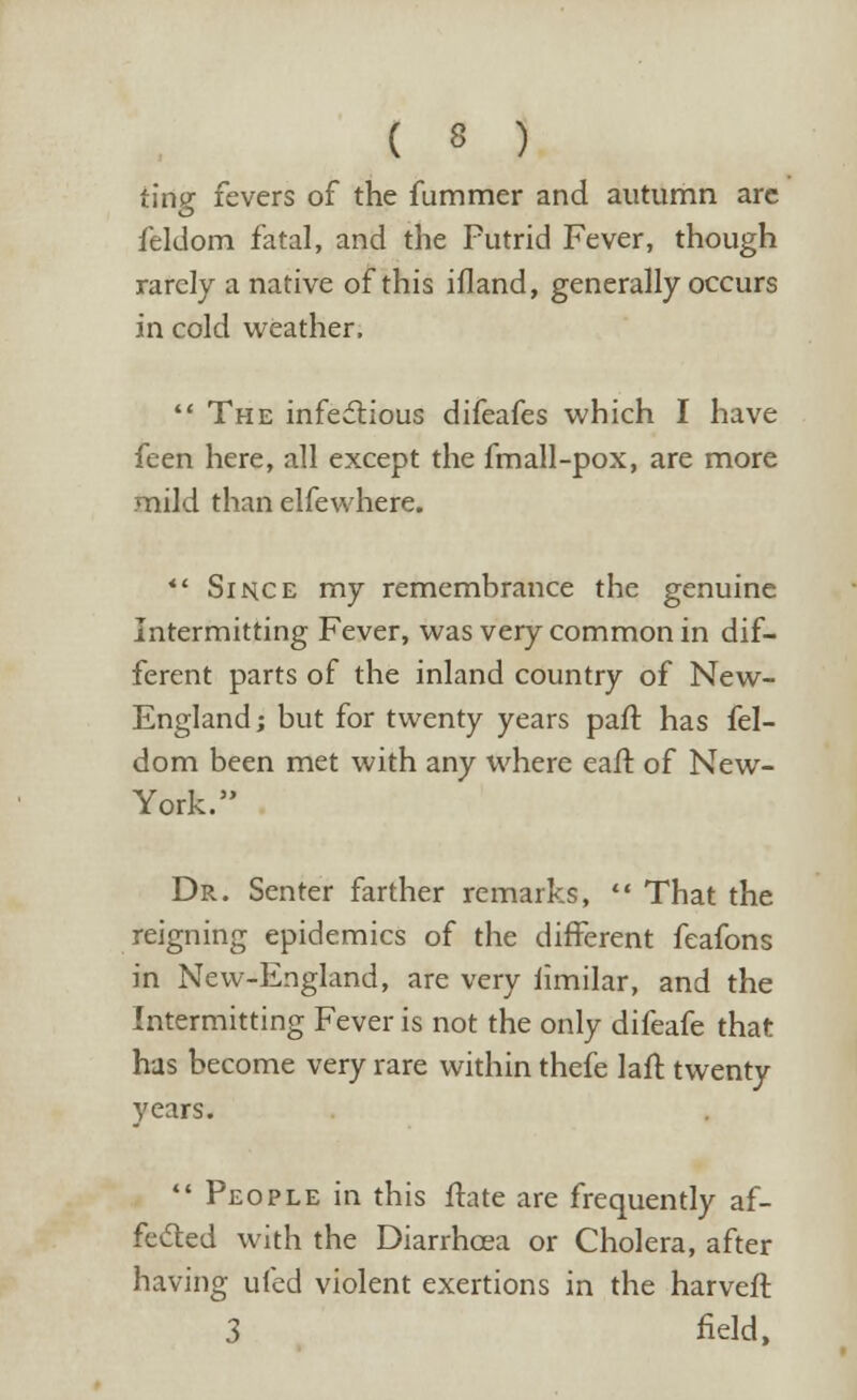 ting fevers of the fummer and autumn arc feldom fatal, and the Putrid Fever, though rarely a native of this ifland, generally occurs in cold weather,  The infectious difeafes which I have feen here, all except the fmall-pox, are more mild than elfewhere.  Since my remembrance the genuine Intermitting Fever, was very common in dif- ferent parts of the inland country of New- England; but for twenty years part has fel- dom been met with any where eaft of New- York. Dr. Senter farther remarks,  That the reigning epidemics of the different feafons in New-England, are very iimilar, and the Intermitting Fever is not the only difeafe that has become very rare within thefe laft twenty years.  People in this ftate are frequently af- fected with the Diarrhoea or Cholera, after having ufed violent exertions in the harveft 3 field,