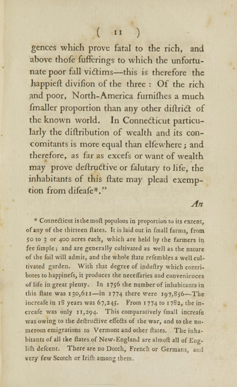 gences which prove fatal to the rich, and above thofe fufferings to which the unfortu- nate poor fall victims—this is therefore the happieft divifion of the three : Of the rich and poor, North-America furniflies a much fmaller proportion than any other diftridl of the known world. In Connecticut particu- larly the diftribution of wealth and its con- comitants is more equal than elfewhere; and therefore, as far as excefs or want of wealth may prove destructive or falutary to life, the inhabitants of this flate may plead exemp- tion from difeafe*. An * Connecticut is the mod populous in proportion to its extent, of any of the thirteen dates. It is laid out in fmall farms, from 50 to 3 or 400 acres each, which are held by the farmers in fee fimple; and are generally cultivated as well as the nature of the foil will admit, and the whole date refembles a well cul- tivated garden. With that degree of indudry which contri- butes to happinefs, it produces the neceflaries and conveniences of life in great plenty. In 1756 the number of inhabitants in this date was 130,611—in 1774 there were 197,856—The iucreafe in 18 years was 67,245. From 1774 to 1782, the in- crcafe was only 11,294. This comparatively finall increafe was owing to the dednidtive effedts of the war, and to the nu- merous emigrations to Vermont and other dates. The inha- bitants of all the flates of New-England are almod all of Eng- lifh defcent. There are no Dutch, French or Germans, and very few Scotch or Irifh among them.