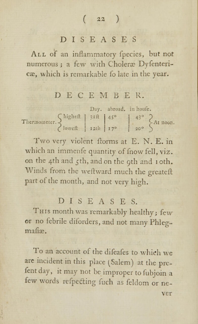 ( « ) DISEASES All of an inflammatory fpecies, but not numerous ; a few with Cholera? Dyfenteri- cae, which is remarkable Co late in the year. D E C E M B E R. C higher! I 31ft Thennotneter. -2 ( lowcll 12th Day. abroad, inhoufe. 45° -At noon. 17° Two very violent ftorms at E. N. E. in which an immenfe quantity of mow fell, viz. on the 4th and 5th, and on the 9th and 1 oth. Winds from the weft ward much the greateft part of the month, and not very high. DISEASES. This month was remarkably healthy; few or no febrile diforders, and not many Phleg- mafiae. To an account of the difeafes to which we are incident in this place (Salem) at the pre- fers day, it may Hot be improper to fubjoin a few words refpecung fuch as feldom or ne- ver