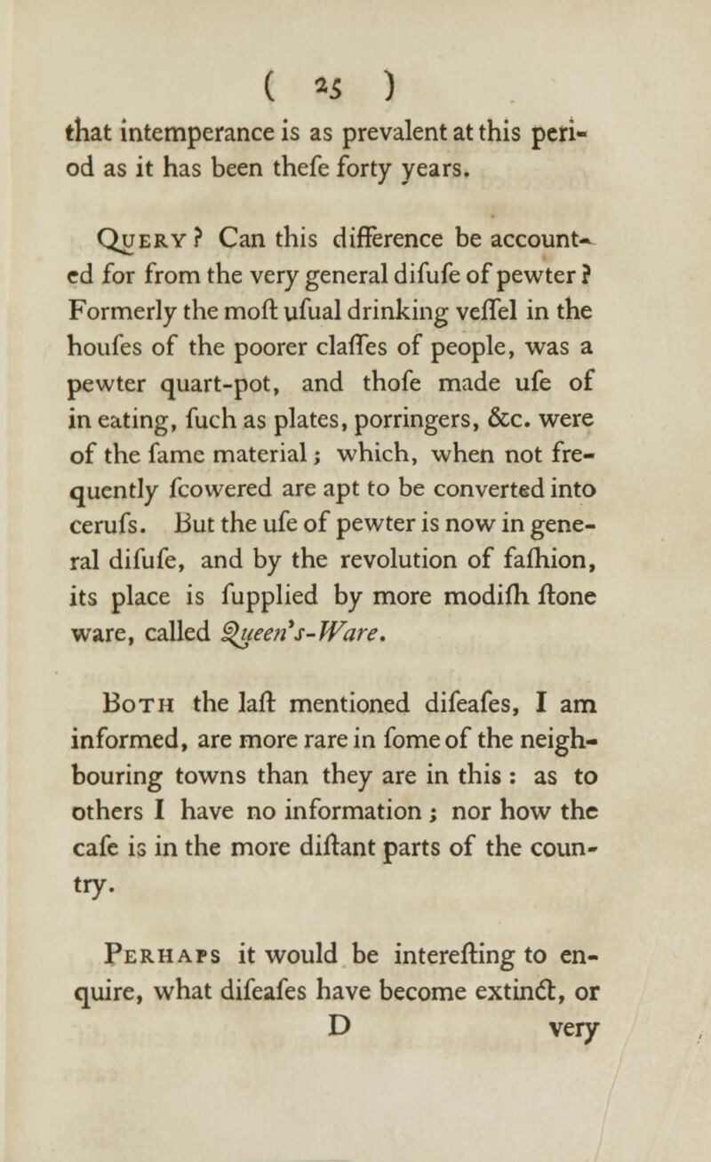 that intemperance is as prevalent at this peri- od as it has been thefe forty years. Query? Can this difference be account- ed for from the very general difufe of pewter ? Formerly the moil ufual drinking veffel in the houfes of the poorer claffes of people, was a pewter quart-pot, and thofe made ufe of in eating, fuch as plates, porringers, &c. were of the fame material; which, when not fre- quently fcowered are apt to be converted into cerufs. But the ufe of pewter is now in gene- ral difufe, and by the revolution of fafhion, its place is fupplied by more modifh ftone ware, called Queen's-Ware. Both the laft mentioned difeafes, I am informed, are more rare in fome of the neigh- bouring towns than they are in this : as to others I have no information; nor how the cafe is in the more dillant parts of the coun- try. Perhaps it would be interefting to en- quire, what difeafes have become extinct, or D very