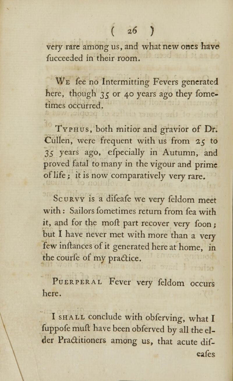 very rare among us, and what new ones have fucceeded in their room. We fee no Intermitting Fevers generated here, though 3$ or 40 years ago they fome- times occurred. Typhus, both mitior and gravior of Dr. Cullen, were frequent with us from 25 to 3$ years ago, efpecially in Autumn, and proved fatal to many in the vigour and prime of life; it is now comparatively very rare. Scurvy is a difeafe we very feldom meet with: Sailors fometimes return from fea with it, and for the moft part recover very foon; but I have never met with more than a very few inftances of it generated here at home, in the courfe of my practice. Puerperal Fever very feldom occurs here. I shall conclude with obferving, what I fuppofe muft have been obferved by all the el- der Practitioners among us, that acute dif- eafes