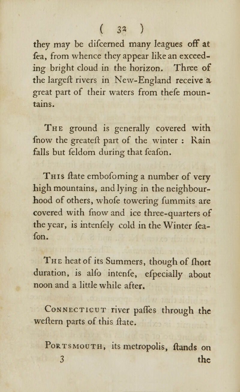 ( 3* ) they may be difcerned many leagues off at fea, from whence they appear like an exceed- ing bright cloud in the horizon. Three of the largefl rivers in New-England receive a, great part of their waters from thefe moun- tains. The ground is generally covered with fnow the greateft part of the winter : Rain falls but feldom during that feafon. This ftate embofoming a number of very high mountains, and lying in the neighbour- hood of others, whofe towering fummits are covered with fnow and ice three-quarters of the year, is intenfely cold in the Winter fea- fon. The heat of its Summers, though of fhort duration, is alfo intenfe, efpecially about noon and a little while after. Connecticut river panes through the weftern parts of this ftate. Portsmouth, its metropolis, {lands on 3 the