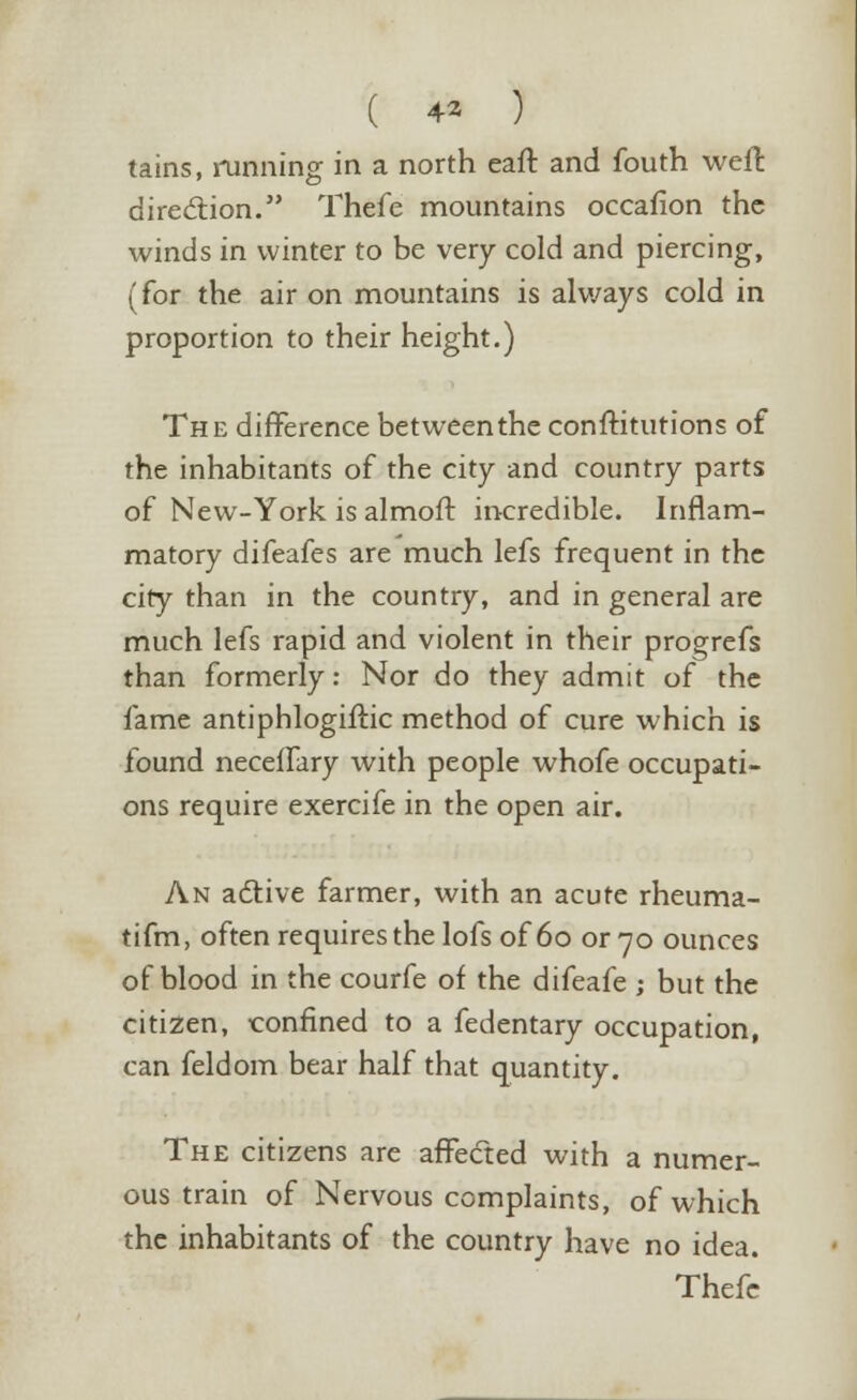 tains, running in a north eaft and fouth weft direction. Thefe mountains occafion the winds in winter to be very cold and piercing, (for the air on mountains is always cold in proportion to their height.) The difference between the constitutions of the inhabitants of the city and country parts of New-York is almoft incredible. Inflam- matory difeafes are much lefs frequent in the city than in the country, and in general are much lefs rapid and violent in their progrefs than formerly: Nor do they admit of the fame antiphlogiftic method of cure which is found neceifary with people whofe occupati- ons require exercife in the open air. An active farmer, with an acute rheuma- tifm, often requires the lofs of 60 or 70 ounces of blood in the courfe of the difeafe -, but the citizen, confined to a fedentary occupation, can feldom bear half that quantity. The citizens are affected with a numer- ous train of Nervous complaints, of which the inhabitants of the country have no idea. Thefe