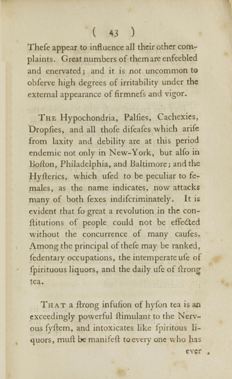 Thefe appear to influence all their other com- plaints . Great numbers of them are enfeebled and enervated; and it is not uncommon to obferve high degrees of irritability under the external appearance of firmnefs and vigor. The Hypochondria, Palfies, Cachexies, Dropfies, and all thofe difeafes which arife from laxity and debility are at this period endemic not only in New-York, but alfo in Bolton, Philadelphia, and Baltimore; and the Hyfterics, which ufed to be peculiar to fe- males, as the name indicates, now attacks many of both fexes indifcriminately. It is evident that fo great a revolution in the con- ftitutions of people could not be effected without the concurrence of many caufes. Among the principal of thefe may be ranked, fedentary occupations, the intemperateufe of fpirituous liquors, and the daily ufe of llrong tea. That a ftrong infuhon of hyfon tea is an exceedingly powerful ftimulant to the Nerv- ous fyftem, and intoxicates like fpiritous li- quors, muft be manifeft to every one who has ever