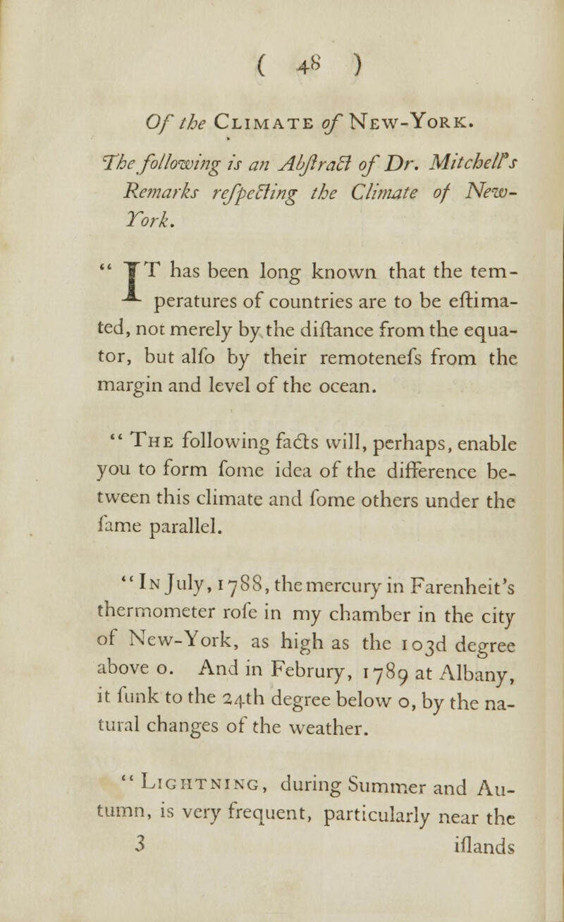 ( 4* ) Of the Climate of New-York. The following is an AbJiraB of Dr. Mitchell's Remarks refpetling the Climate of New- York.  TT has been long known that the tem- -*- peratures of countries are to be estima- ted, not merely by the diflance from the equa- tor, but alfo by their remotenefs from the margin and level of the ocean.  The following facts will, perhaps, enable you to form fome idea of the difference be- tween this climate and fome others under the fame parallel. In July, 17 8 S, the mercury in Farenheit's thermometer rofe in my chamber in the city of New-York, as high as the 103d degree above o. And in Februry, 1789 at Albany, it funk to the 24th degree below o, by the na- tural changes of the weather. Lightning, during Summer and Au- tumn, is very frequent, particularly near the 3 iflands