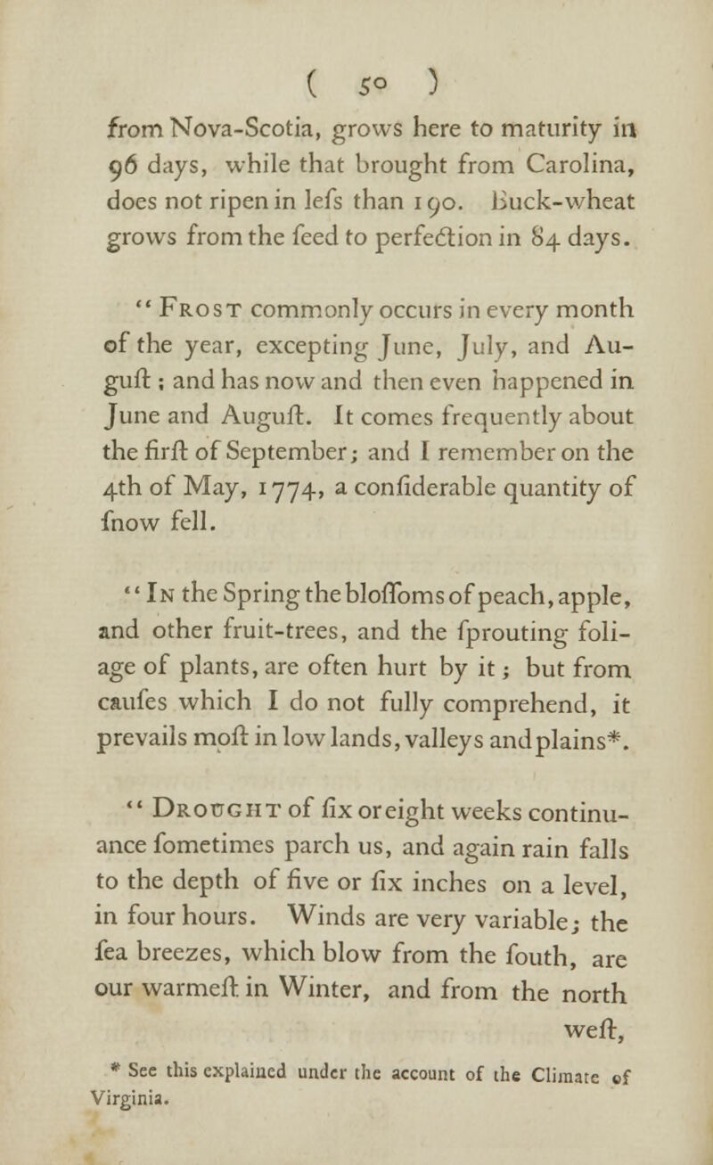 from Nova-Scotia, grows here to maturity in 96 days, while that brought from Carolina, does not ripen in lefs than 190. Buck-wheat grows from the feed to perfection in 84 days.  Frost commonly occurs in every month of the year, excepting June, July, and Au- guft; and has now and then even happened in June and Auguft. It comes frequently about the firft of September; and I remember on the 4th of May, 1774, a confiderable quantity of fnow fell.  In the Spring the bloffoms of peach, apple, and other fruit-trees, and the fprouting foli- age of plants, are often hurt by it j but from caufes which I do not fully comprehend, it prevails moft in low lands, valleys andplains*.  Drought of fix or eight weeks continu- ance fometimes parch us, and again rain falls to the depth of five or fix inches on a level, in four hours. Winds are very variable; the fea breezes, which blow from the fouth, are our warmeft. in Winter, and from the north weft, * See this explained under the account of the Climate cf Virginia.