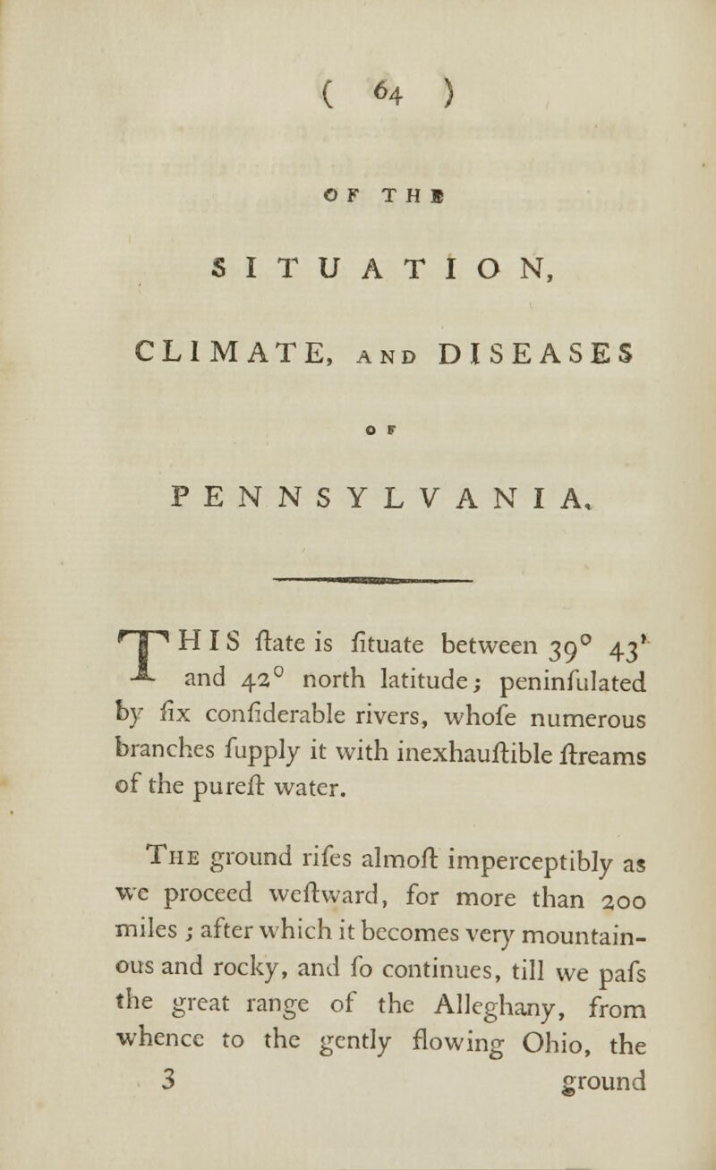 OF T H B SITUATION, CLIMATE, and DISEASES o t PENNSYLVANIA, r| ^ HIS ftate is fituate between 390 43* A and 42 ° north latitude; peninfulated by fix confiderable rivers, whofe numerous branches fupply it with inexhauftible ftreams of the purefr. water. The ground rifes almofr. imperceptibly as we proceed weftward, for more than 200 miles ; after which it becomes very mountain- ous and rocky, and fo continues, till we pafs the great range of the Alleghany, from whence to the gently flowing Ohio, the 3 around