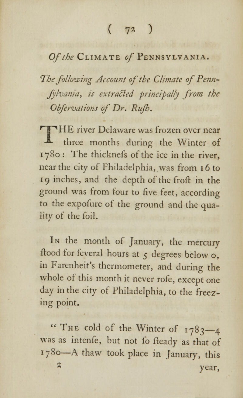 ( 7* ) Of the Climate of Pennsylvania. The following Account of the Climate of Penti- fylvania, is extracted principally from the Obfervations of Dr. Ruflo. HP1 HE river Delaware was frozen over near ■*- three months during the Winter of 1780 : The thicknefs of the ice in the river, near the city of Philadelphia, was from 16 to finches, and the depth of the froft in the ground was from four to five feet, according to the expofure of the ground and the qua- lity of the foil. In the month of January, the mercurv flood for feveral hours at 5 degrees below o, in Farenheit's thermometer, and during the whole of this month it never rofe, except one day in the city of Philadelphia, to the freez- ing point, The cold of the Winter of 1783—4 was as intenfe, but not fo fteady as that of 1780—A thaw took place in January, this 2 year,