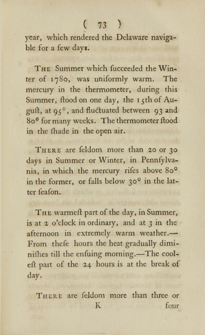 year, which rendered the Delaware naviga- ble for a few dayi. The Summer which fucceeded the Win- ter of 1780, was uniformly warm. The mercury in the thermometer, during this Summer, flood on one day, the 1 5th of Au- guft, at 950, and fluctuated between 93 and 8o° for many weeks. The thermometer flood in the fhade in the open air. There are feldom more than 20 or 30 days in Summer or Winter, in Pennfylva- nia, in which the mercury rifes above 8o° in the former, or falls below 300 in the lat- ter feafon. The warmefl part of the day, in Summer, is at 2 o'clock in ordinary, and at 3 in the afternoon in extremely warm weather.— From thefe hours the heat gradually dimi- nifhes till the enfuing morning.—The cool- eft part of the 24 hours is at the break of day. There are feldom more than three or K four