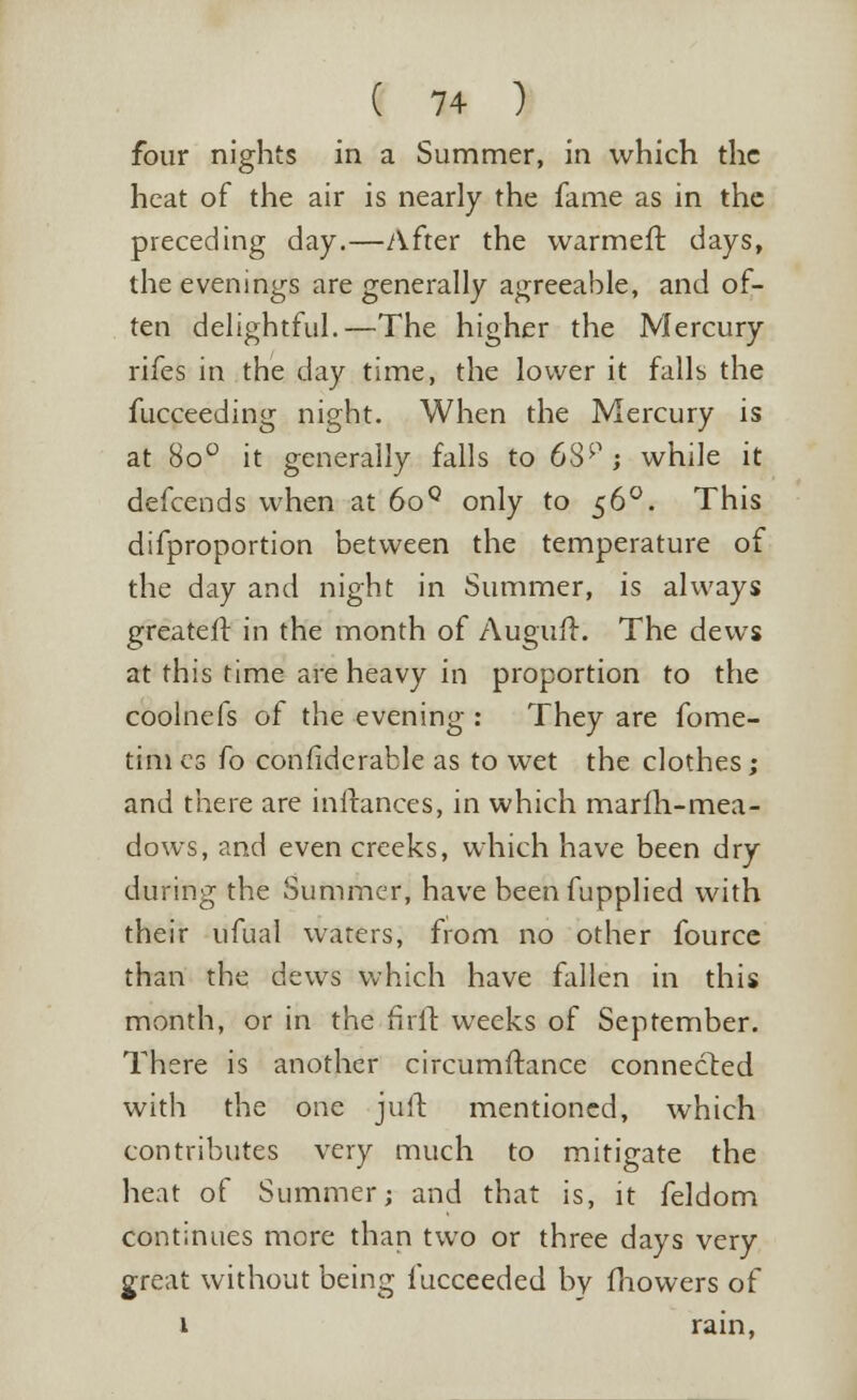 four nights in a Summer, in which the heat of the air is nearly the fame as in the preceding day.—After the warmeft days, the evenings are generally agreeable, and of- ten delightful.—The higher the Mercury rifes in the day time, the lower it falls the fucceeding night. When the Mercury is at 8o° it generally falls to 63p; while it defcends when at 6oQ only to 560. This difproportion between the temperature of the day and night in Summer, is always greateit in the month of Auguft. The dews at this time are heavy in proportion to the coolnefs of the evening : They are fome- times fo considerable as to wet the clothes; and there are inftances, in which marlh-mea- dows, and even creeks, which have been dry during the Summer, have beenfupplied with their ufual waters, from no other fource than the dews which have fallen in this month, or in the firfr. weeks of September. There is another circumftance connected with the one juit mentioned, which contributes very much to mitigate the heat of Summer; and that is, it feldom continues more than two or three days very great without being fucceeded by fhowers of 1 rain,