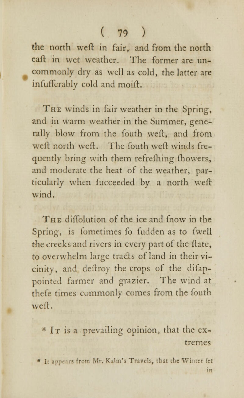 the north weft in fair, and from the north eaft in wet weather. The former are un- commonly dry as well as cold, the latter are infufferably cold and moift. The winds in fair weather in the Spring, and in warm weather in the Summer, gene- rally blow from the fouth weft, and from weft north weft. The fouth weft winds fre- quently bring with them refrelhing fhowers, and moderate the heat of the weather, par- ticularly when fucceeded by a north weft wind. The diffolution of the ice and fnow in the Spring, is lometimes fo hidden as to fwell the creeks and rivers in every part of the ftate, to overwhelm large traces of land in their vi- cinity, and deftroy the crops of the difap- pointed farmer and grazier. The wind at thefe times commonly comes from the fouth weft. * It is a prevailing opinion, that the ex- tremes • It appears from Mr. Kalm's Travels, that the Winter fet