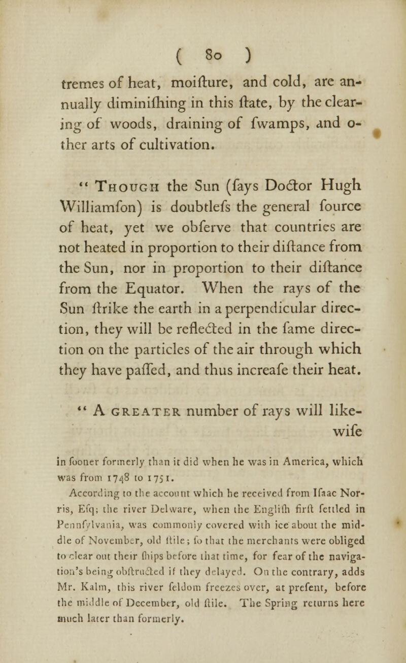 tretnes of heat, moifture, and cold, are an- nually diminifhing in this ftate, by the clear- ing of woods, draining of fwamps, and o- ther arts of cultivation.  Though the Sun (fays Doctor Hugh Williamfon) is doubtlefs the general fource of heat, yet we obferve that countries are not heated in proportion to their diftance from the Sun, nor in proportion to their diftance from the Equator. When the rays of the Sun itrike the earth in a perpendicular direc- tion, they will be reflected in the fame direc- tion on the particles of the air through which they have paffed, and thus increafe their heat.  A greater number of rays will like- wife in fooner formerly than it did when he was in America, which was from 1748 to 1751. According to the account which he received from Ifaac Nor- ris, Efq; the river Dehvare, when the Englifh firft fettled in Pennsylvania, was commoniy covered with ice about the mid- dle of November, old Itile; fo that the merchants were obliged to clear out their fiiips before that time, for fear of the naviga- tion's being obstructed if they delayed. On the contrary, adds Mr. Kalm, this river feldom freezes over, at prefent, before the middle of December, old ftile. The Spring returns here much later than formerly.