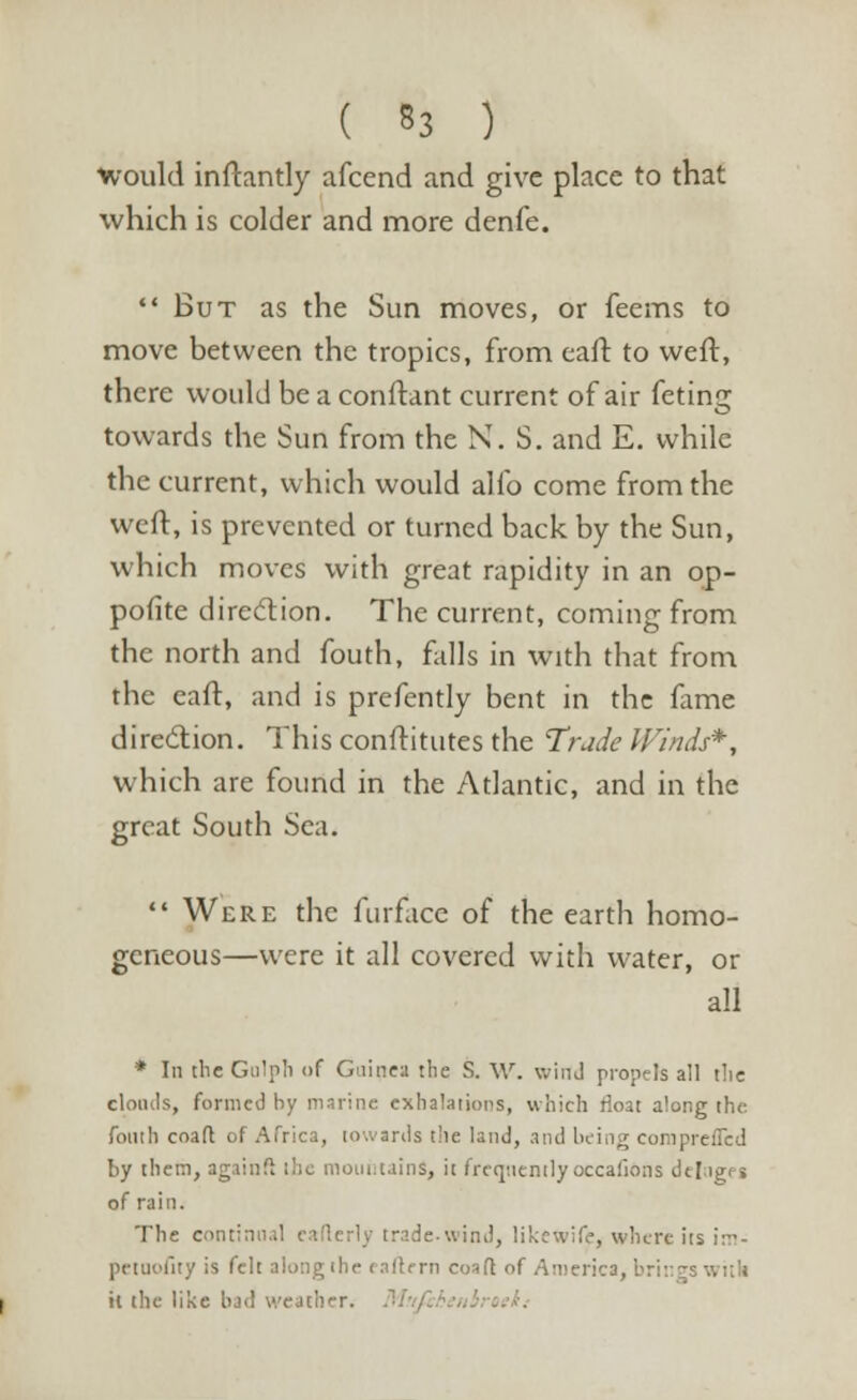 ( 53 ) •would inftantly afcend and give place to that which is colder and more denfe. But as the Sun moves, or feems to move between the tropics, from cart: to weft, there would be a conftant current of air feting towards the Sun from the N. S. and E. while the current, which would alio come from the weft, is prevented or turned back by the Sun, which moves with great rapidity in an op- pofite direction. The current, coming from the north and fouth, falls in with that from the eaft, and is prefently bent in the fame direction. This constitutes the Trade Winds*, which are found in the Atlantic, and in the great South Sea.  Were the furface of the earth homo- geneous—were it all covered with water, or all * In the Golph of Guinea the S. W. wind propels all tlie clouds, formed by marine exhalations, which float along the fouth coaft of Africa, towards the land, and b< i by then, again ft the mountains, it frequently occafions i of rain. The contin rade-wind, likewife, where its irr- pctuofity is f' h 'fern coafl of America, br:• il the like bad weather.