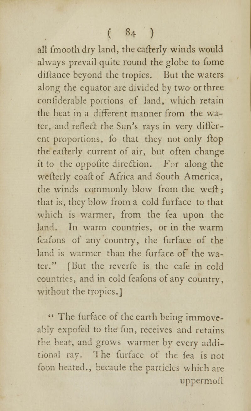 all fmooth dry land, the eafterly winds would always prevail quite round the globe to fome diftance beyond the tropics. But the waters along the equator are divided by two or three confiderable portions of land, which retain the heat in a different manner from the wa- ter, and reflecl the Sun's rays in very differ- ent proportions, fo that they not only flop the eafterly current of air, but often change it to the oppofite direction. For along the wefterly coaftof Africa and South America, the winds commonly blow from the weft; that is, they blow from a cold furface to that which is warmer, from the fca upon the land. In warm countries, or in the warm feafons of any country, the furface of the land is warmer than the furface of the wa- ter. [But the reverfe is the cafe in cold countries, and in cold feafons of any country, without the tropics.]  The lurface of the earth being immove- ably expofed to the fun, receives and retains the heat, and grows warmer by every addi- tional ray. rl he furface of the fea is not foon heated., becaule the particles which arc uppermoft