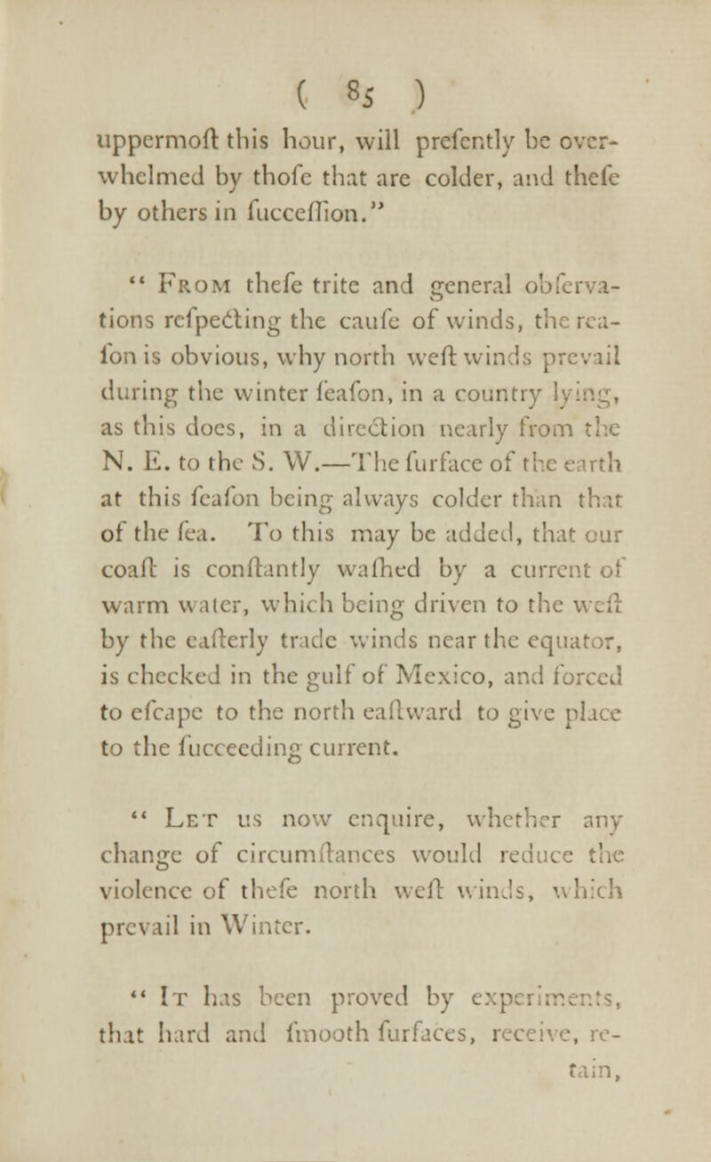 uppermoft this hour, will prefently be over- whelmed by thofe that are colder, and thefe by others in fucceiTion.  From thefe trite and general obferva- tions refpecting the caufe of winds, therea- ibn is obvious, why north weft wind:; prevail during the winter fcafon, in a country 1. as this does, in a direction nearly from the N. E. to the S. W.—The furface of the earth at this feafon being always colder than that of the fea. To this may be added, that our coaft is conftantly warned by a curre warm water, which being driven to the weft by the eafterly trade winds near the equator, is checked in the gulf of Mexico, and forced to efcapc to the north eaftward to give place to the fucceeding current.  Let us now enquire, whether any change of circumftances would reduce the violence of thefe north weft winds, which prevail in Winter.  It has been proved by exp that hard and fmooth furfaces, receive, re- tain,