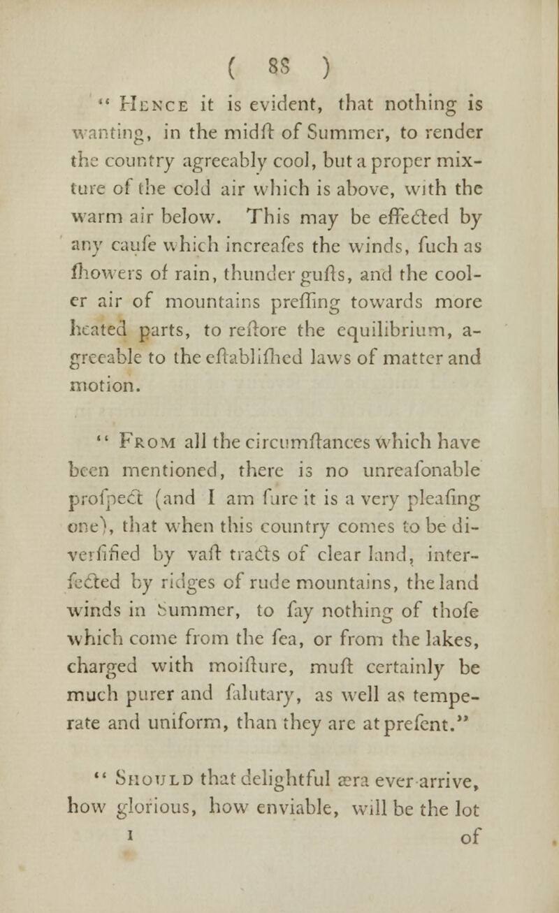  Hence it is evident, that nothing is wanting, in the midff of Summer, to render the country agreeably cool, but a proper mix- ture of the cold air which is above, with the warm air below. This may be effecled by any caufe which increafes the winds, fuch as fhowers of rain, thunder gufts, and the cool- er air of mountains preffing towards more heated parts, to reftore the equilibrium, a- greeable to the eftablifhed laws of matter and motion.  From all the eircumftances which have been mentioned, there is no unreafonable profpeCt (and I am fare it is a very pleafing one), that when this country comes to be di- verfified by van: tra&s of clear land, inter- fected by ridges of rude mountains, the land winds in hummer, to fay nothing of thofe which come from the fea, or from the lakes, charged with moifture, muft certainly be much purer and falutary, as well as tempe- rate and uniform, than they are atprefent.  Should that delightful a?n ever arrive, how glorious, how enviable, will be the lot » of