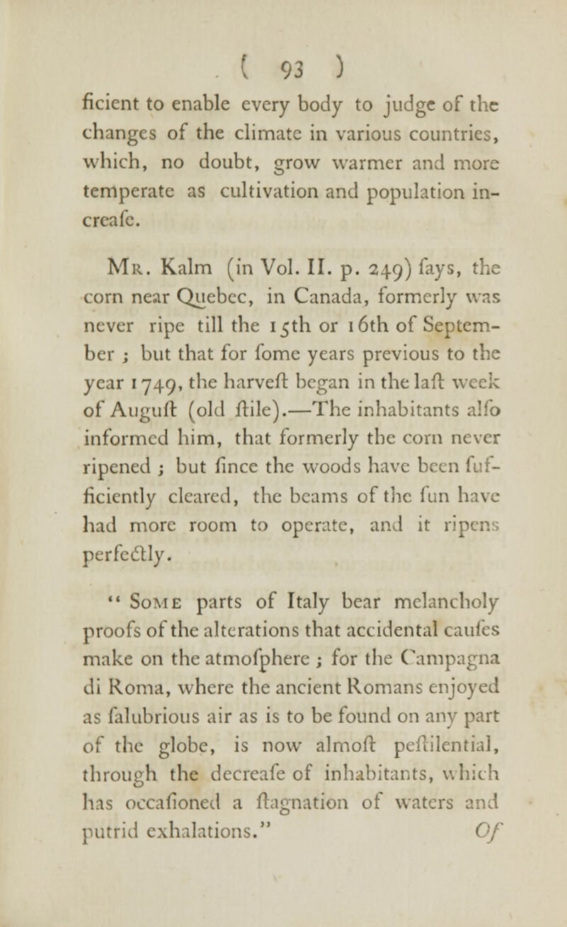 ficient to enable every body to judge of the changes of the climate in various countries, which, no doubt, grow warmer and more temperate as cultivation and population in- creafe. Mr. Kalm (in Vol. II. p. 249) fays, the corn near Quebec, in Canada, formerly was never ripe till the 15th or 16th of Septem- ber ; but that for fome years previous to the year 1749, the harveft began in the laft week of Auguir, (old ftile).—The inhabitants alfo informed him, that formerly the corn never ripened ; but fince the woods have been fuf- ficiently cleared, the beams of the (un have had more room to operate, and it ripens perfectly.  Some parts of Italy bear melancholy proofs of the alterations that accidental caules make on the atmofphere ; for the Campagna di Roma, where the ancient Romans enjoyed as falubrious air as is to be found on any part of the globe, is now almoft peftilential, through the decreafe of inhabitants, which has occafioned a ftagnation of waters and putrid exhalations. Of