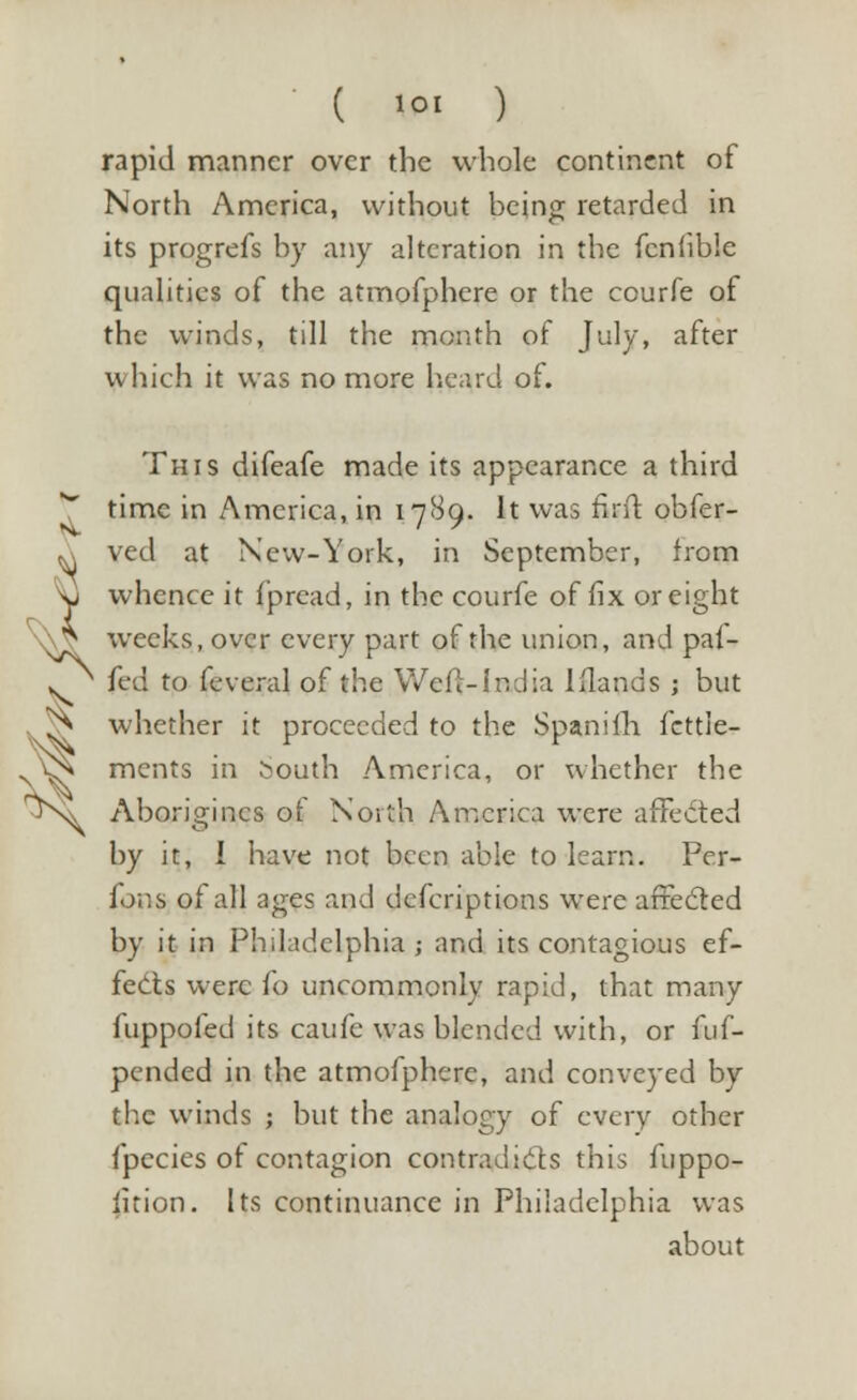 rapid manner over the whole continent of North America, without being retarded in its progrefs by any alteration in the fenfibie qualities of the atmofphere or the courfe of the winds, till the month of July, after which it was no more heard of. This difeafe made its appearance a third time in America, in 1789. It was firit obfer- ved at New-York, in September, from whence it Ipread, in the courfe of fix or eight ^ weeks, over every part of the union, and paf- fed to feveral of the Weft-India lfiands ; but whether it proceeded to the Spaniih fcttle- ments in South America, or whether the Aborigines of North America were affected by it, 1 have not been able to learn. Per- fons of all ages and defcriptions were affected by it in Philadelphia ; and its contagious ef- fects were fo uncommonly rapid, that many fuppofed its caufe was blended with, or fuf- pended in the atmofphere, and conveyed by the winds ; but the analogy of every other fpecies of contagion contradicts this fuppo- lition. Its continuance in Philadelphia was about