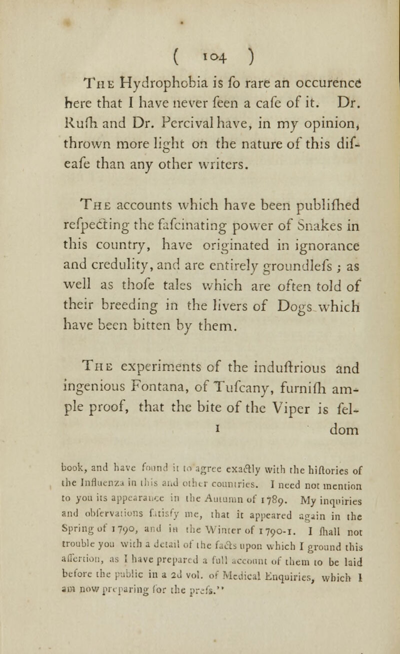 The Hydrophobia is fo rare an occurence here that I have never feen a cafe of it. Dr. Rufh and Dr. Percivalhave, in my opinion, thrown more light on the nature of this dif- eafe than any other writers. The accounts which have been publifhed reflecting the fafcinating power of Snakes in this country, have originated in ignorance and credulity, and are entirely groundlefs ; as well as thofe tales which are often told of their breeding in the livers of Dogs which have been bitten by them. The experiments of the indultrious and ingenious Fontana, of Tufcany, furnifh am- ple proof, that the bite of the Viper is fel- i dom book, and have found ii 10 agree exaclly with the hiftories of the Influenza in this and other countries. I need not mention to yon its appearance in the Autumn of 1789. My inquiries and obfervations fitisfy me, that it appeared again in the Spring of 1790, and in the Winter of 1790-1. I fhall not trouble you with a detail of the fafis upon which I ground this aflertion, as I have prepart d a full account of them to be laid before the public in a 2d vol. of Medical Enquiries, which 1 am now preparing (or the pivfs.