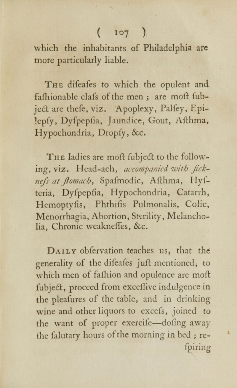 which the inhabitants of Philadelphia are more particularly liable. The difeafes to which the opulent and fafhionable clafs of the men ; are moft fub- ject are thefe, viz. Apoplexy, Palfey, Epi- lepfy, Dyfpepfia, Jaundice, Gout, Afthma, Hypochondria, Drop(y, &c. The ladies are moft fubjecT: to the follow- ing, viz. Head-ach, accompanied ivith Jick- nefs at Jlomacb, Spafmodic, Afthma, Hyf- teria, Dyfpepfia, Hypochondria, Catarrh, Hemoptyfis, Phthifis Pulmonalis, Colic, Menorrhagia, Abortion, Sterility, Melancho- lia, Chronic weakneffes, &c. Daily obfervation teaches us, that the generality of the difeafes juif. mentioned, to which men of fafhion and opulence are mofl fubjecr, proceed from exceffive indulgence in the pleafures of the table, and in drinking wine and other liquors to excefs, joined to the want of proper exercife—dofing away the falutary hours of the morning in bed ; re- fpiring