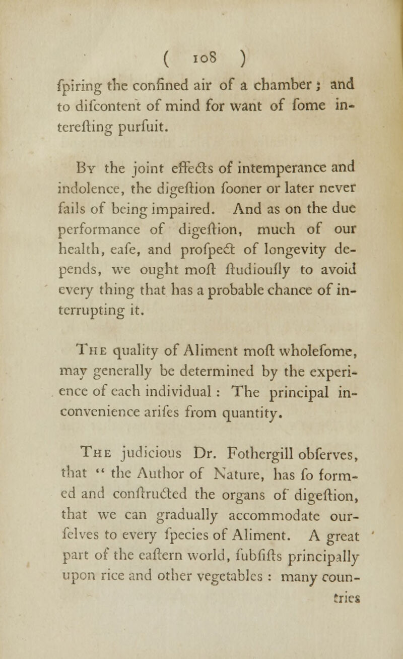 fpiring the confined air of a chamber j and to difcontent of mind for want of fome in- terefting purfuit. By the joint efre&s of intemperance and indolence, the digeftion fooner or later never fails of being impaired. And as on the due performance of digeftion, much of our health, eafe, and profpedt of longevity de- pends, we ought mod ftudioufly to avoid every thing that has a probable chance of in- terrupting it. The quality of Aliment moft wholefome, may generally be determined by the experi- ence of each individual: The principal in- convenience arifes from quantity. The judicious Dr. Fothergill obferves, that  the Author of Nature, has fo form- ed and conUTutfted the organs of digeftion, that we can gradually accommodate our- felves to every fpecies of Aliment. A great part of the eaftern world, fubfifts principally upon rice and other vegetables : many coun- tries