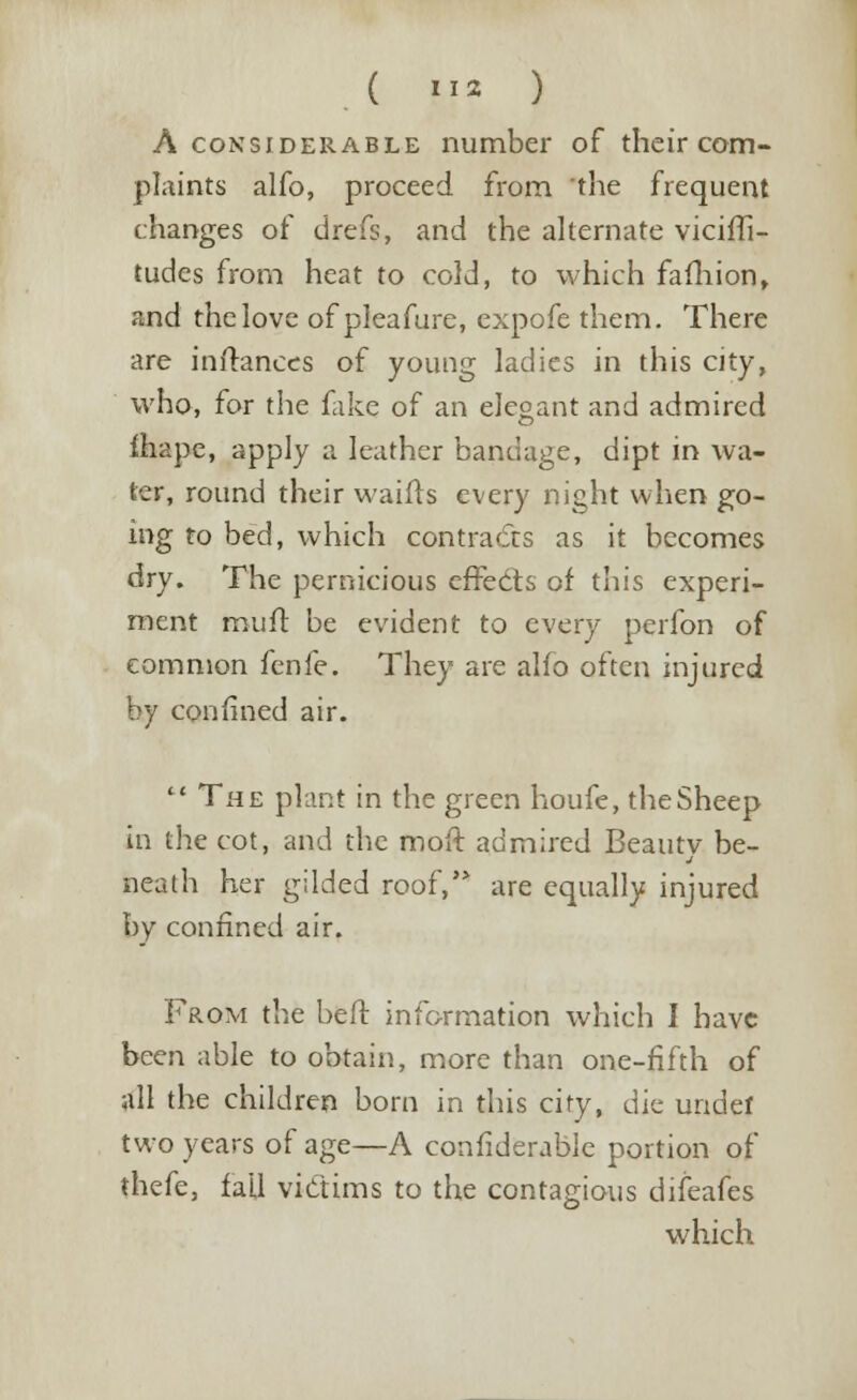 A considerable number of their com- plaints alfo, proceed from the frequent changes of drefs, and the alternate vicifli- tudes from heat to cold, to which fafhion, and the love of pleafure, expofe them. There are inftances of young ladies in this city, who, for the fake of an elegant and admired ihape, apply a leather bandage, dipt in wa- ter, round their waifts every night when go- ing to bed, which contra efts as it becomes dry. The pernicious effects of this experi- ment muft be evident to every perfon of common fenfe. They are alfo often injured by confined air.  The plant in the green houfe, the Sheep in the cot, and the moft admired Beauty be- neath her gilded roof, are equally injured by confined air. From the beft information which I have been able to obtain, more than one-fifth of all the children born in this city, die undef two years of age—A confiderable portion of thefe, fall victims to the contagious difeafes which