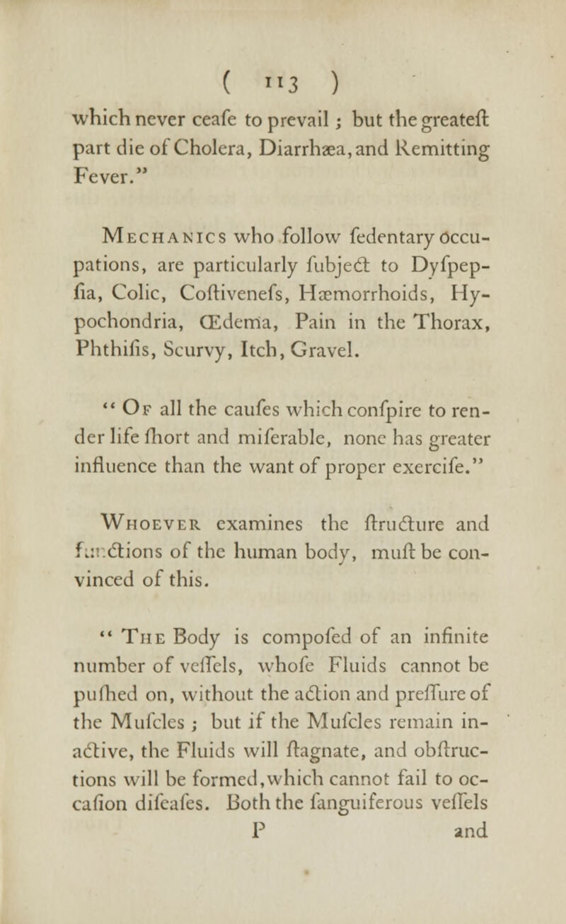 which never ceafe to prevail; but thegreateft part die of Cholera, Diarrhaea.and Remitting Fever. Mechanics who follow fedentaryOccu- pations, are particularly fubject to Dyfpep- fia, Colic, Coftivenefs, Haemorrhoids, Hy- pochondria, (Edema, Pain in the Thorax, Phthiiis, Scurvy, Itch, Gravel.  Of all the caufes which confpire to ren- der life mort and miferable, none has greater influence than the want of proper exercife. Whoever examines the ftructure and Fu ctions of the human body, muft be con- vinced of this.  The Body is compofed of an infinite number of veflels, whofe Fluids cannot be pufhed on, without the action and prefllireof the Mufcles j but if the Mufcles remain in- active, the Fluids will flagnate, and obftruc- tions will be formed,which cannot fail to oc- casion difeafes. Both the fanguiferous veffels P and