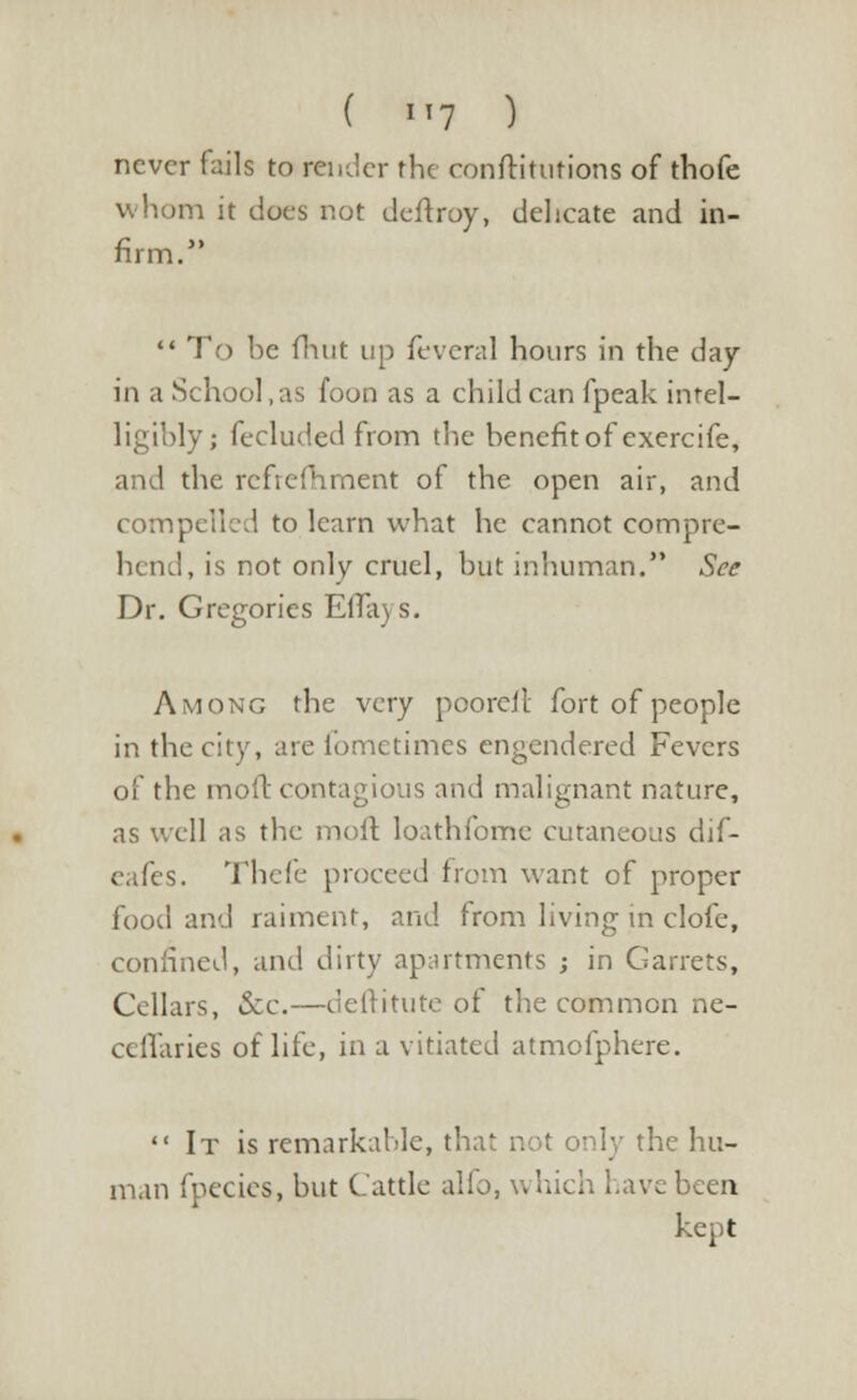 ( >'7 ) never fails to render the conftitutions of thofe whom it dues not deftroy, delicate and in-  To be flint up feveral hours in the day in a School , as foon as a child can fpeak intel- ligibly; fecluded from the benefit of exercife, and the rcfrefhment of the open air, and compelled to learn what he cannot compre- hend, is not only cruel, but inhuman. See Dr. Gregories Effa) s. Among the very poorcil fort of people in the city, are fometimes engendered Fevers of the moft contagious and malignant nature, as well as the moft loathfome cutaneous dif- eafes. Thefe proceed from want of proper food and raiment, and from living in clofe, confined, and dirty apartments ; in Garrets, Cellars, &c.—deftitute of the common ne- ceffaries of life, in a vitiated atmofphere.  It is remarkable, that not only the hu- man fpecies, but Cattle alio, which have been kept