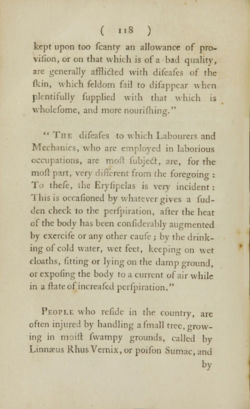 ( »8 ) kept upon too fcanty an allowance of pro- vifion, or on that which is of a bad quality, are generally afflicled with difeafes of the fkin, which feldom fail to difappcar when plentifully fupplied with that which is whokfome, and more nourifhing.  The difeafes to which Labourers and Mechanics, who are employed in laborious occupations, are moft fubjecl, are, for fh moll: part, very different from the foregoing : To thefe, the Erylipelas is very incident : This is occafioned by whatever gives a fud- den check to the perfpiration, after the heat of the body has been confiderably augmented by exercife or any other caufe; by the drink- ing of cold water, wet feet, keeping on wet cloaths, fitting or lying on the damp ground, orexpofing the body to a current of air while in a ftateof increafed perfpiration. e People who refide in the country, are often injured by handling afmall tree, grow- ing in moift fvvampy grounds, called by Linnaeus Rhus Vernix,or poifon Sumac, and by