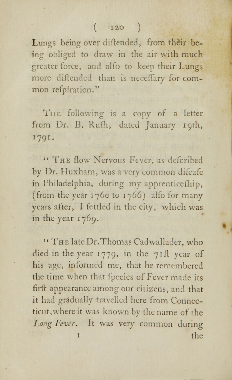 Lungs being over diftended, from their be- ing obliged to draw in the air with much greater force, and alfo to keep their Lungo more diftended than is neceffary for com- mon refpiraticn. The Following is a copy of a letter from Dr. B. Rufh, dated January 19th, 1791.  The flow Nervous Fever, as defcribed by Dr. Huxham, was a very common difeafe in Philadelphia, during my apprenticeship, (from the year 1760 to 1766) alfo for many years after, I fettled in the city, which was in the year 1769.  The late Dr.Thomas Cadwallader, who died in the year 1779, in the 71ft year of his age, informed me, that he remembered the time when that fpecies of Fever made its firft appearance among our citizens, and that it had gradually travelled here from Connec- ticut,where it was known by the name of the Long Fever. It was very common during 1 the