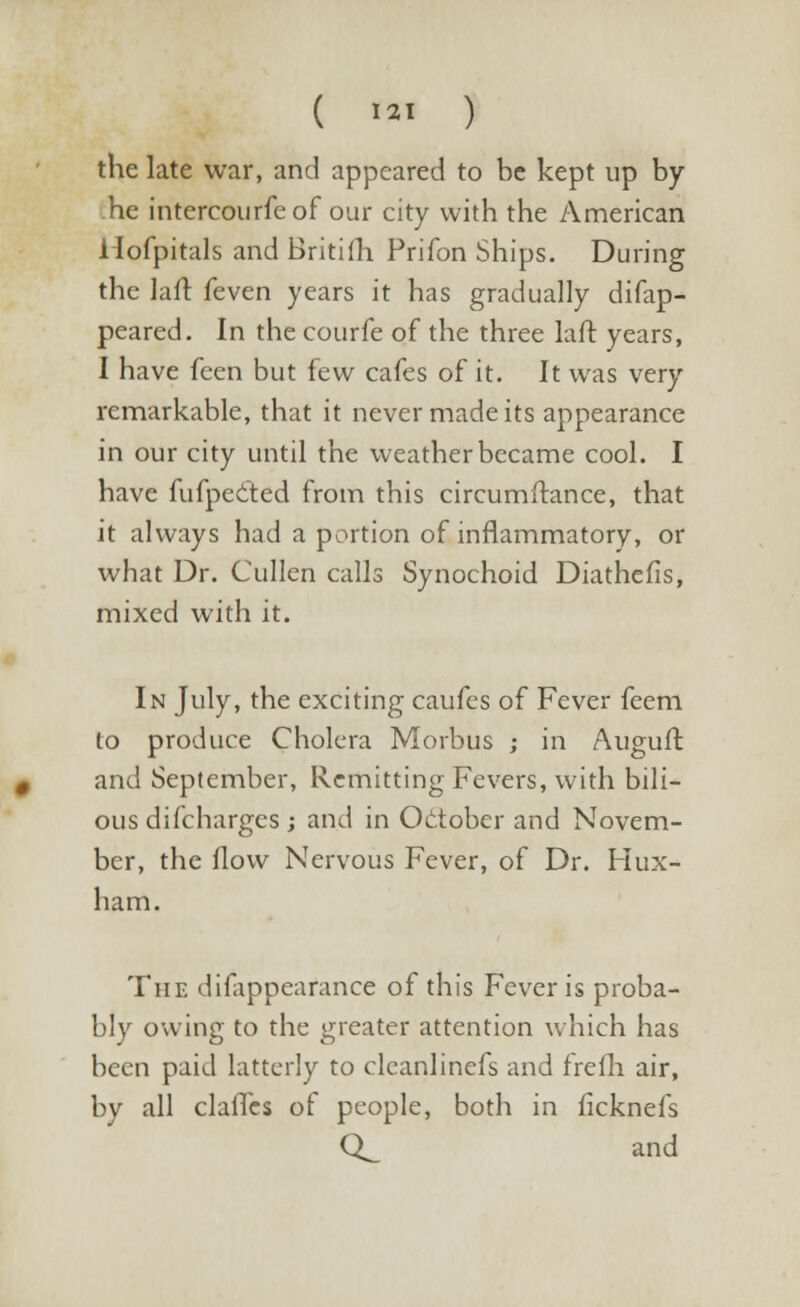 ( *** ) the late war, and appeared to be kept up by- he intercourfeof our city with the American Hofpitals and Britifh Prifon Ships. During the I a ft feven years it has gradually difap- peared. In the courfe of the three laft years, I have feen but few cafes of it. It was very- remarkable, that it never made its appearance in our city until the weather became cool. I have fufpected from this circumftance, that it always had a portion of inflammatory, or what Dr. Cullen calls Synochoid Diathefis, mixed with it. In July, the exciting caufes of Fever feem to produce Cholera Morbus ; in Auguft and September, Remitting Fevers, with bili- ous difcharges ; and in October and Novem- ber, the flow Nervous Fever, of Dr. Hux- ham. The difappearance of this Fever is proba- bly owing to the greater attention which has been paid latterly to cleanlinefs and frefh air, by all clafles of people, both in ficknefs CL and