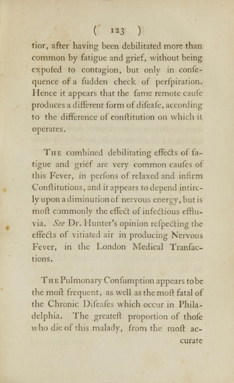 ( **3 ) tior, after having been debilitated more than common by fatigue and grief, without being expofed to contagion, but only in confe- quence of a hidden check of perfpiration. Hence it appears that the fame remote caufe produces a different form of difeafe, according to the difference of confutation on which it operates. The combined debilitating effects of fa- tigue and grief are very common caufes of this Fever, in perfons of relaxed and infirm Conflitutions, and it appears to depend intire- ly upon a diminution of nervous energy, but is mod commonly the effect of infectious efflu- via. See Dr. Hunter's opinion refpecting the effects of vitiated air in producing Nervous Fever, in the London Medical Tranfac- tions. The Pulmonary Confumption appears tobe the moil: frequent, as well as the molt fatal of the Chronic Difeafes which occur in Phila- delphia. The greateft proportion of thofe who die of this malady, from the mod ac- curate