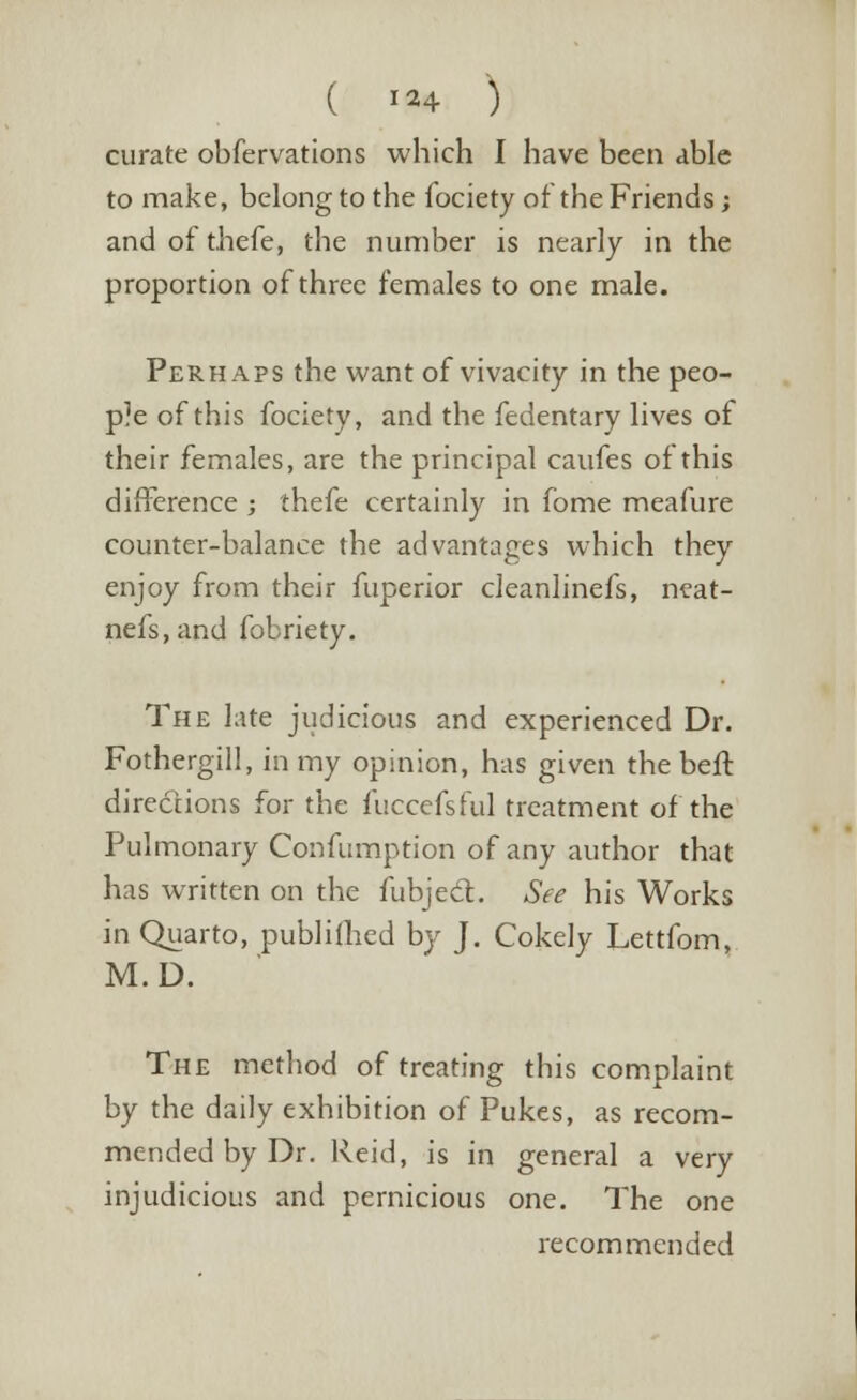 ( *«4 ) curate obfervations which I have been able to make, belong to the fociety of the Friends; and of thefe, the number is nearly in the proportion of three females to one male. Perhaps the want of vivacity in the peo- ple of this fociety, and the fedentary lives of their females, are the principal caufes of this difference ; thefe certainly in fome meafure counter-balance the advantages which they enjoy from their fuperior cleanlinefs, neat- nefs.and fobriety. The late judicious and experienced Dr. Fothergill, in my opinion, has given the beft directions for the fuccefsful treatment of the Pulmonary Confumption of any author that has written on the fubjecT:. See his Works in Quarto, pubhfhed by J. Cokely Lettfom, M.D. The method of treating this complaint by the daily exhibition of Pukes, as recom- mended by Dr. Reid, is in general a very injudicious and pernicious one. The one recommended