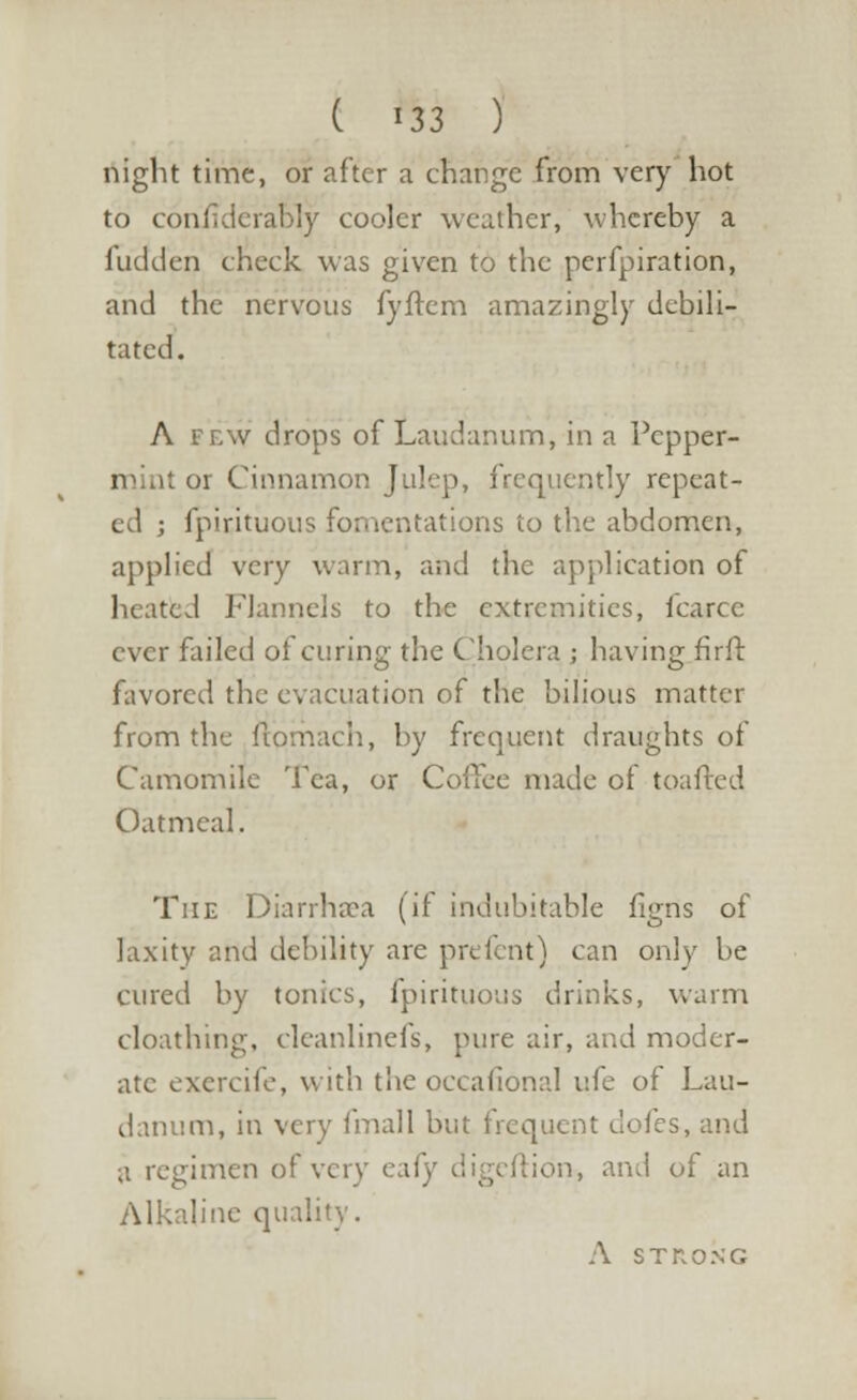 night time, or after a change from very hot to confidcrably cooler weather, whereby a hidden check was given to the perfpiration, and the nervous fyflem amazingly debili- tated. A few drops of Laudanum, in a Pcpper- mint or Cinnamon Julep, frequently repeat- ed ; fpirituous fomentations to the abdomen, applied very warm, and the application of heated Flannels to the extremities, icarcc ever failed of curing the Cholera ; having firft favored the evacuation of the bilious matter from the ftomach, by frequent draughts of Camomile Tea, or Coffee made ot toafted Oatmeal. The Diarrhaea (if indubitable figns of laxity and debility are prefent) can only be cured by tonics, fpirituous drinks, warm cloathing, cleanlinefs, pure air, and moder- ate exercife, with the occasional v.fc of Lau- danum, in very final 1 but frequent doles, and a regimen of very eai ion, and of an Alkaline quality. A STRONG