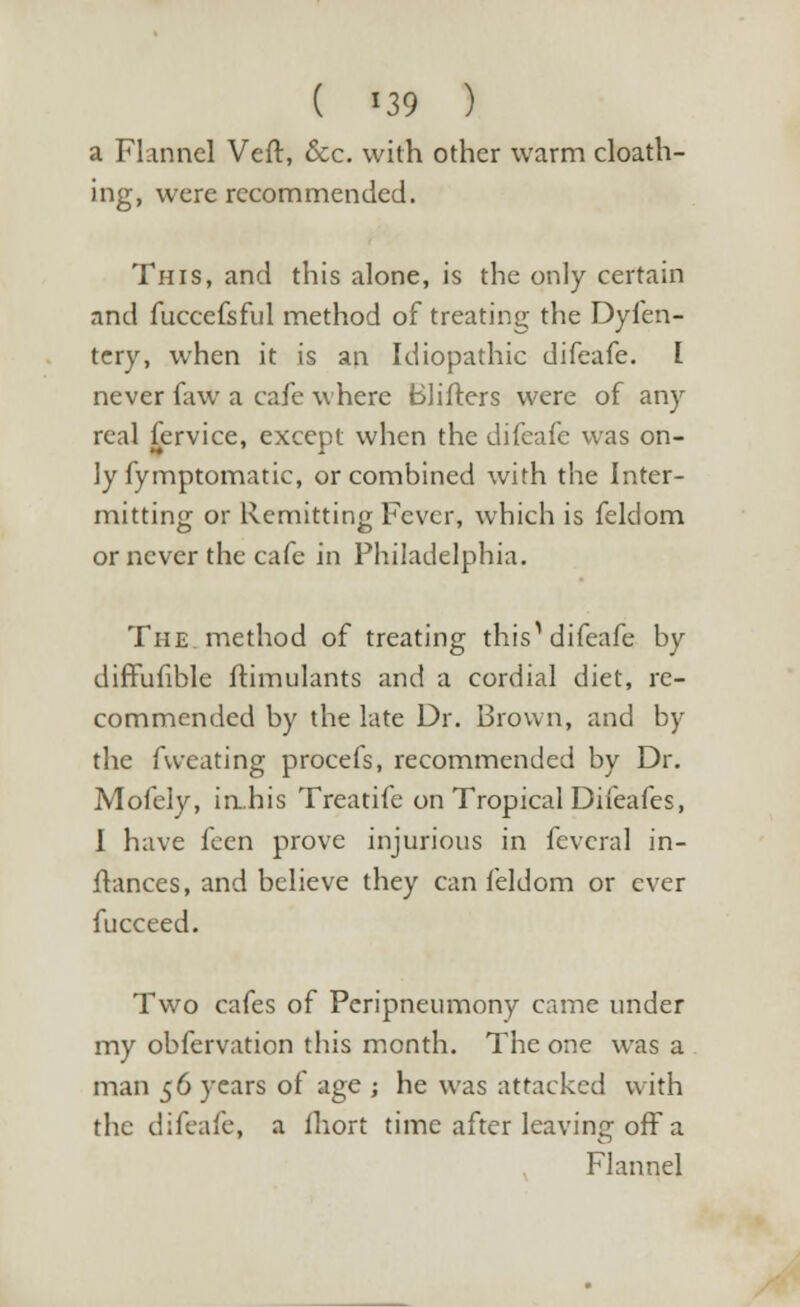 ( *39 ) a Flannel Veft, &c. with other warm cloath- ing, were recommended. This, and this alone, is the only certain and fuccefsful method of treating the Dyfen- tery, when it is an Idiopathic difeafe. I never faw a cafe where Blifters were of any real fervice, except when the difeafe was on- ly fymptomatic, or combined with the Inter- mitting or Remitting Fever, which is felclom or never the cafe in Philadelphia. The method of treating this^ difeafe by difFufible ftimulants and a cordial diet, re- commended by the late Dr. Brown, and by the fweating procefs, recommended by Dr. Mofely, ia.his Treatife on Tropical Difeafes, I have feen prove injurious in feveral in- stances, and believe they can feldom or ever fucceed. Two cafes of Peripneumony came under my obfervation this month. The one was a man 5 6 years of age ; he was attacked with the difeafe, a ihort time after leaving off a Flannel