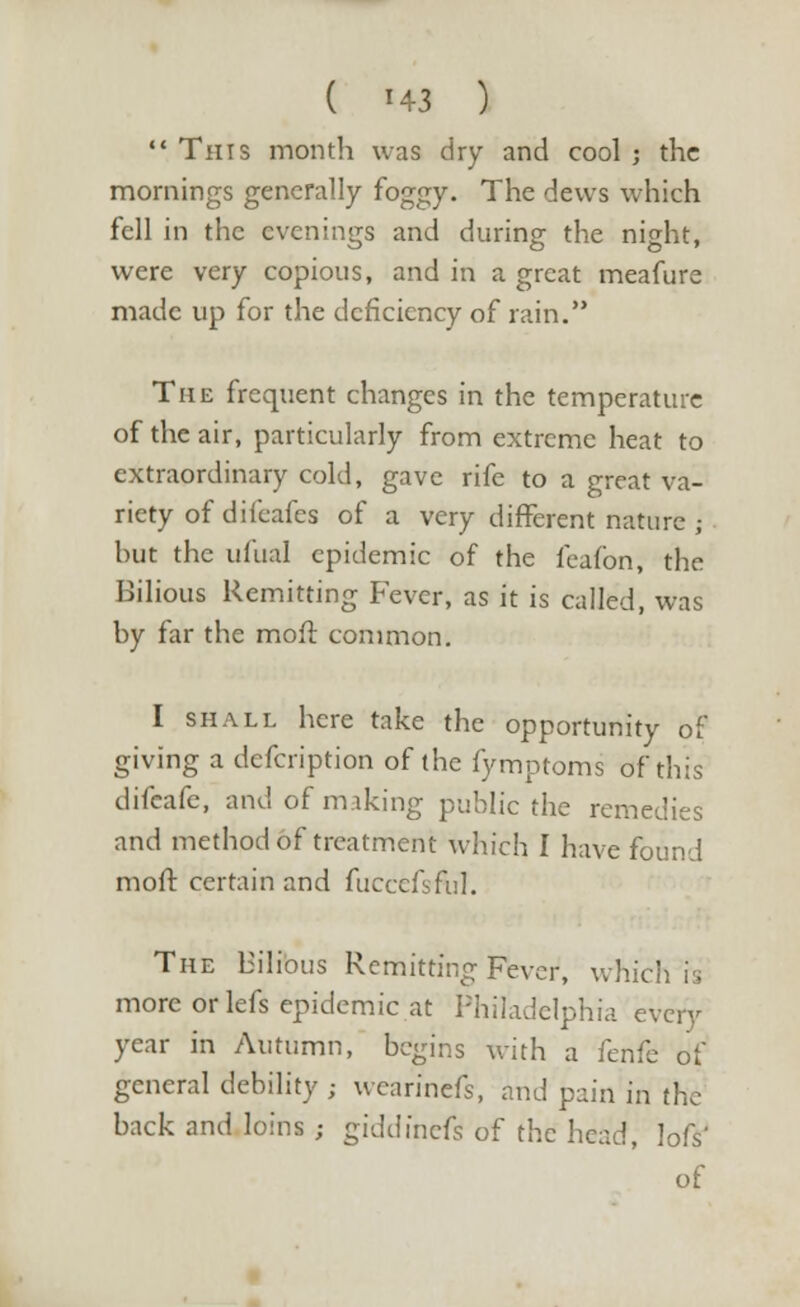  This month was dry and cool ; the mornings generally foggy. The dews which fell in the evenings and during the night, were very copious, and in a great meafure made up for the deficiency of rain. The frequent changes in the temperature of the air, particularly from extreme heat to extraordinary cold, gave rife to a great va- riety of difeafes of a very different nature ,- but the ufual epidemic of the feaibn, the Bilious Remitting Fever, as it is called, was by far the moil common. I shall here take the opportunity of giving a defcription of the fymptoms of this difcafe, and of making public the remedies and method of treatment which I have found molt certain and fuccefsftjl. The Bilious Remitting Fever, which rs more or lefs epidemic at Philadelphia every year in Autumn, begins with a fenfe of general debility ; wcarinefs, and pain in the back and loins ; giddinefs of the head, lofs'