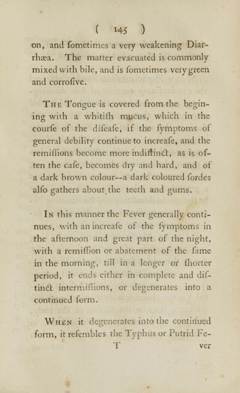 on, and fometimes a very weakening Diar- rhaca. The matter evacuated is commonly mixed with bile, and is fometimes vefygreen and corrofive. The Tongue is covered from the begin- ing with a whitifh mucus, which in the courfe of the difeafe, if the fymptoms of general debility continue to increafe, and the remifllons become more indiilincT:, as is of- ten the cafe, becomes dry and hard, and of a dark brown colour—a dark coloured fordes alfo gathers about, the teeth and gums. In this manner the Fever generally conti- nues, with an increafe of the iymptoms in the afternoon and great part of the night, with a remiffion or abatement of the fame in the morning, till in a longer or fhorter period, it ends cither in complete and dif- tiniit intermiffions, or degenerates into a continued form. WniiN it degenerates into the continued form, it refembles the Typhus or Putrid Fe- T ver