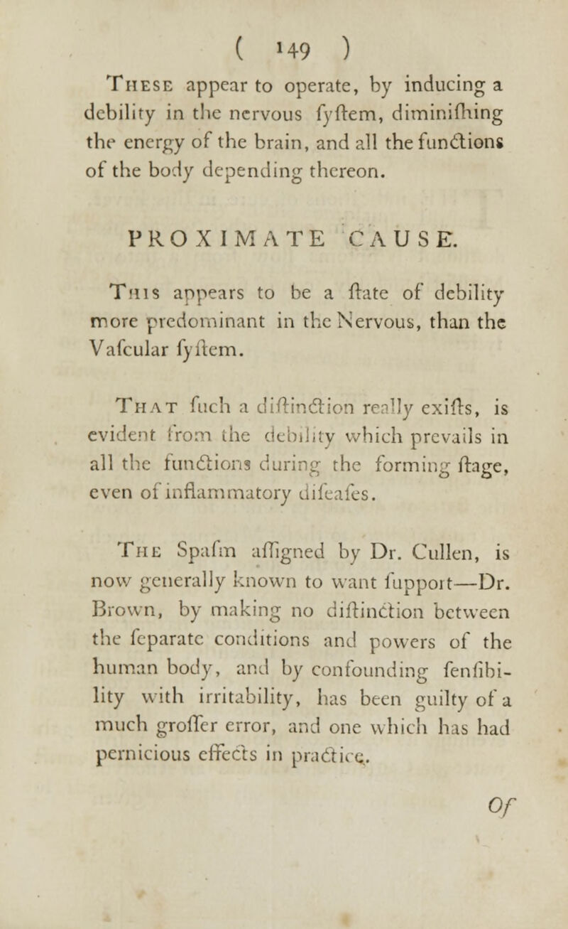 These appear to operate, by inducing a debility in the nervous fyftem, dim in i filing the energy of the brain, and all the funci ions of the body depending thereon. PROXIMATE CAUSE. T'us appears to be a fhite of debility more predominant in the Nervous, than the Vafcular fyftem. That fuch a diftinction renlJy exifls, is evident from the debility which prevails in all the functions during the forming ftage, even of inflammatory difeafes. The Spafm affigned by Dr. Cullen, is now generally known to want fupport—Dr. Brown, by making no diftinction between the feparatc conditions and powers of the human body, and by confounding fenfibi- lity with irritability, has been guilty of a much groffer error, and one which has had pernicious effects in practice..