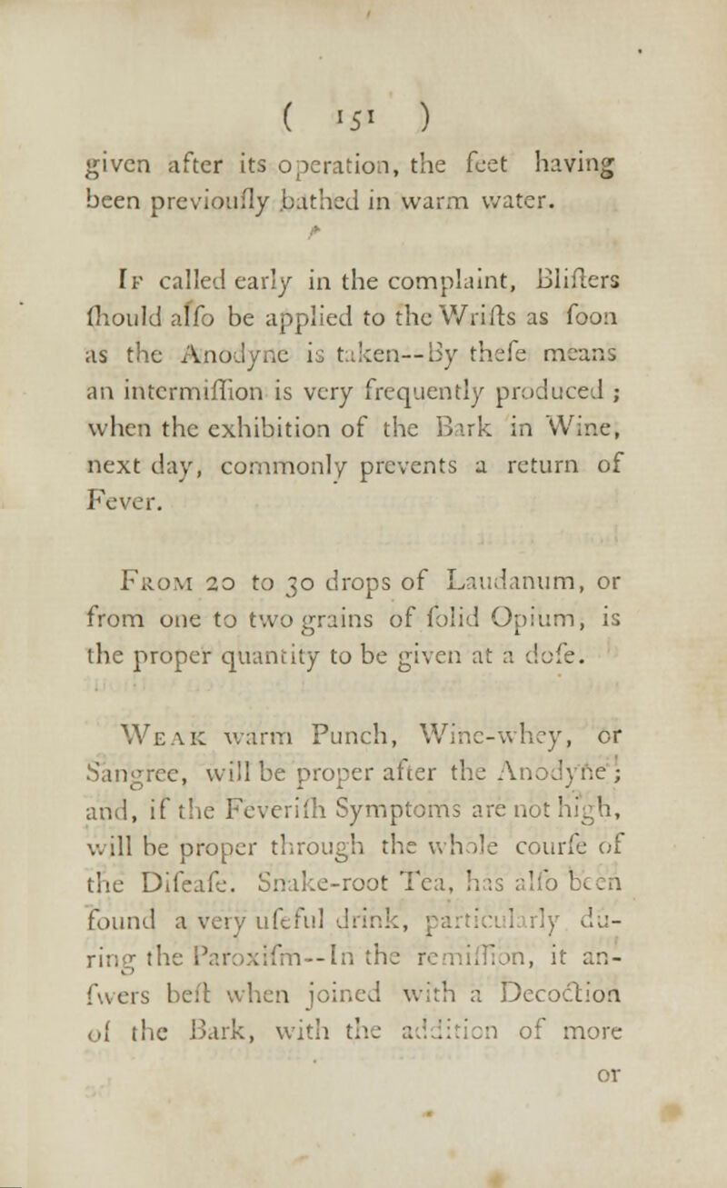 ( <5i ) given after its operation, the feet having been previoufly bathed in warm water. [f called early in the complaint, Bliflers (hould alfo be applied to the Wrifts as foon as the Anodyne is taken—By thefe means an intcrmiffion is very frequently produced ; when the exhibition of the Bark in Wine, next day, commonly prevents a return of From 20 to 30 drops of Laudanum, or from one to two grains of folid Opium, is the proper quantity to be given at a defe. Weak warm Punch, Wine-whey, or Sangree, will be proper after the Anodyne'; and, if the Feverifh Symptoms are not high, will be proper through the whole courfe of the Difeafc. Snake-root Tea, has alfo been found a very ufeful drihl , du- ring the l5ar;>xifm--ln the re nifTibn, it an- fwers beft when joined with a Decoction of the Bark, with the addition of more