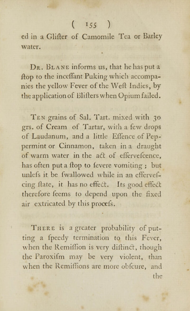 ( *55 ) cd in a Gliftcr of Camomile Tea or Barley water. Dr.. Blane informs us, that he has put a ftop to the inccffant Puking which accompa- nies the yellow Fever of the Weft Indies, by the application of Blifters when Opium failed. Ten grains of Sal. Tart, mixed with 30 grs. of Cream of Tartar, with a few drops of Laudanum, and a little Efience of Pep- permint or Cinnamon, taken in a draught of warm water in the act of effervefcence, has often put a ftop to fevere vomiting ; but unlefs it be fwallowed while in an effervef- cing ftatc, it has no effect. Its good effetff. therefore feems to depend upon the fixed air extricated by this procefs. There is a greater probability of put- ting a fpeedy termination to this Fever, when the Remiftion is very diftinct, though the Paroxifm may be very violent, than when the Remiffions are more obfeure, and the