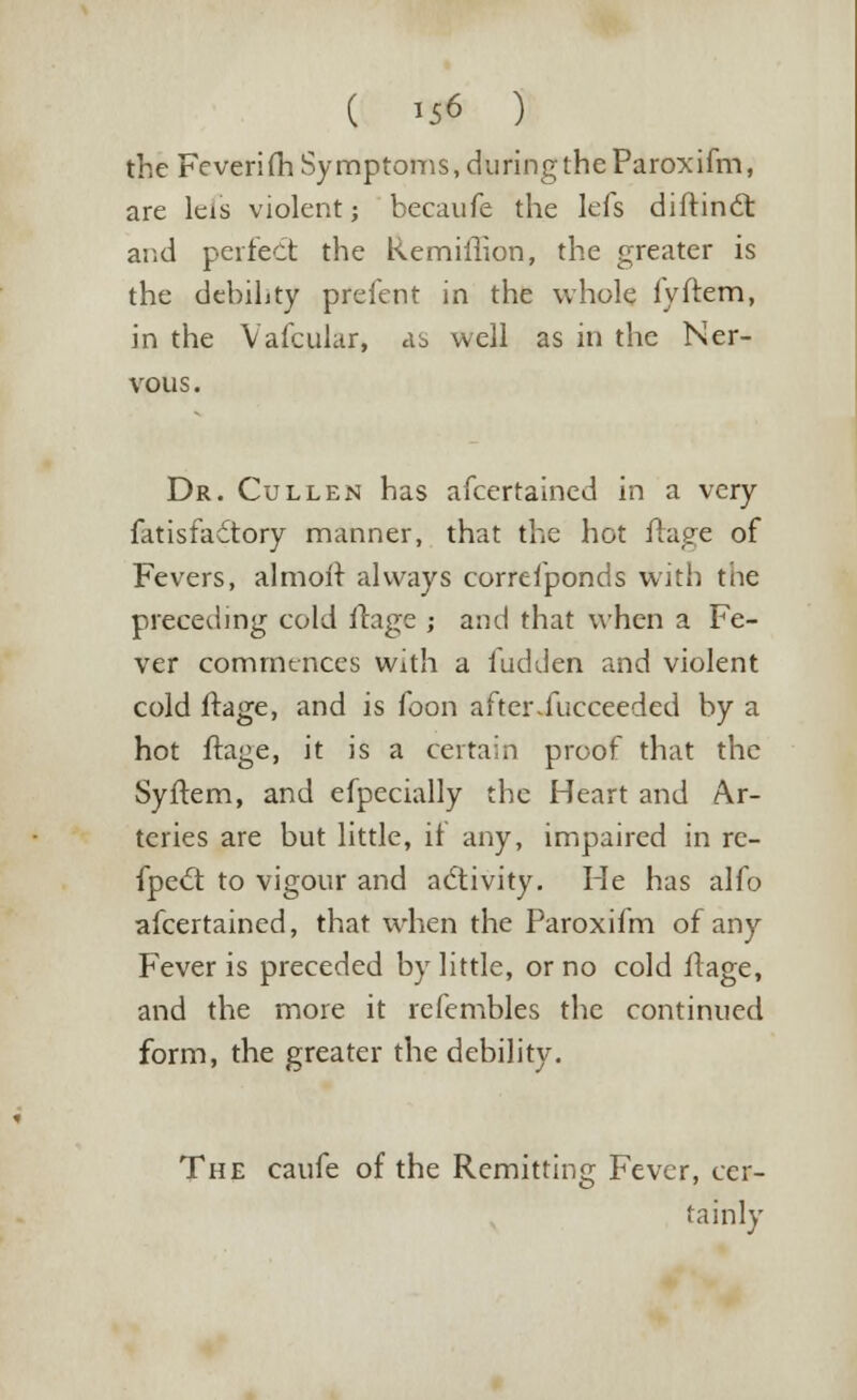 the Feverim Symptoms, during the Paroxifm, are leis violent; becaufe the lefs diftinct and perfect the Remiffion, the greater is the debihty prefent in the whole lyftem, in the Vafcular, ab well as in the Ner- vous. Dr. Cull en has afcertained in a very fatisfadtory manner, that the hot ftage of Fevers, almoit always correfponds with tiie preceding cold ftage ; and that when a Fe- ver commences with a hidden and violent cold ftage, and is foon after.fucceeded by a hot ftage, it is a certain proof that the Syftem, and efpecially the Heart and Ar- teries are but little, if any, impaired in re- flect to vigour and activity. He has alfo afcertained, that when the Paroxifm of any Fever is preceded by little, or no cold ftage, and the more it refembles the continued form, the greater the debility. The caufe of the Remitting Fever, cer- tainly