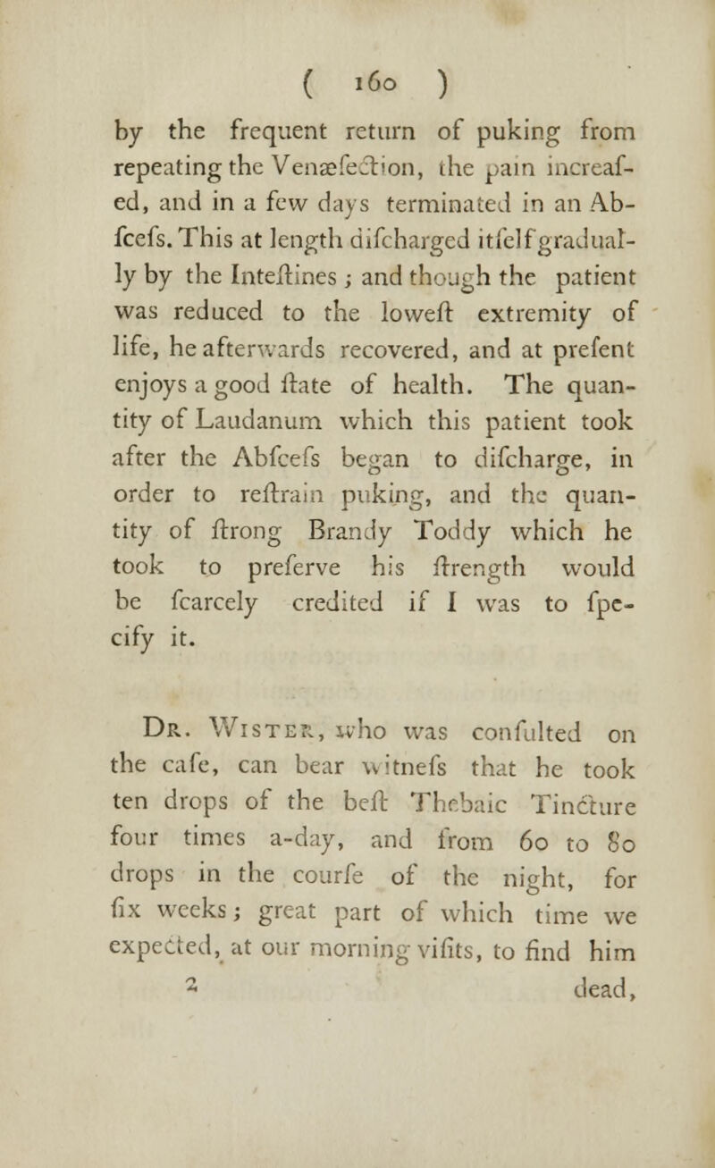 ( »6o ) by the frequent return of puking from repeating the Vensefeft'on, the pain increaf- ed, and in a few days terminated in an Ab- fcefs. This at length difcharged itlelf gradual- ly by the Inteitines; and though the patient was reduced to the loweft extremity of life, he afterwards recovered, and at prefent enjoys a good ftate of health. The quan- tity of Laudanum which this patient took after the Abfcefs began to difcharge, in order to reftrain puking, and the quan- tity of ftrong Brandy Toddy which he took to preferve his frrength would be fcarcely credited if I was to fpc- cify it. Dr. Wiste*, who was confulted on the cafe, can bear witnefs that he took ten drops of the bell- Thebaic Tincture four times a-day, and from 60 to So drops in the courfe of the night, for fix weeks; great part of which time we expected, at our morning vifits, to find him 2 dead,